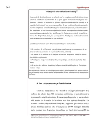 Page 18                                                                                             Rapport bourgogne
                                         Intelligence émotionnelle et leadership20

          Au cours de la dernière décennie, la recherche sur les compétences de leadership a mis en
          lumière la contribution incontournable de ce qu'on appelle maintenant «l'intelligence émo-
          tionnelle». L'intellect, en particulier les aptitudes cognitives comme l'esprit de synthèse ou la
          capacité d'anticipation à long terme, demeure bien sûr une condition nécessaire au succès.
          Mais les compétences relevant de l'intelligence émotionnelle paraissent jouer un rôle primor-
          dial aux niveaux les plus élevés de l'organisation, là où le fait de posséder certaines compé-
          tences techniques ne peut plus faire la différence. En d'autres termes, plus le niveau hiérar-
          chique d'un dirigeant est élevé, plus les compétences d'intelligence émotionnelle semblent
          avoir un impact sur son rendement en tant que leader.


          On attribue actuellement quatre dimensions à l'intelligence émotionnelle :


          (1) la conscience de soi (harmonie avec soi-même, juste image de soi, connaissance de ses
          forces et faiblesses, confiance en soi, sens de l'essentiel, intuition);
          (2) la gestion de soi (maîtrise de soi, intégrité et franchise, adaptabilité, volonté de réalisa-
          tion, initiative, optimisme);
          (3) l'intelligence interpersonnelle (empathie, sens politique, sens du service, tact et diplo-
          matie);
          (4) la gestion des relations (émulation, influence, souci de collaboration et d'enrichisse-
          ment des autres).
          Les piliers d'une conduite de leadership ayant un impact positif semblent être la conscience de
          soi et l'empathie, cette dernière qualité devant incluant l'écoute et l'intégration de la perspective
          de l'autre.




                       4. Les circonstances qui font le leader


                       Selon une étude réalisée par l'Institut de sondage Gallup auprès de 2
             millions de salariés dans 700 entreprises américaines, ce qui détermine le
             temps que les salariés choisissent de passer dans l'entreprise et leur producti-
             vité semble être la qualité de la relation avec leur supérieur immédiat. Par
             ailleurs, Goleman, Boyatsis et McKee (2001) rapportent que l'analyse de 177
             études distinctes ayant au total évalué plus de 28 000 managers démontre
             qu'un manager dont la position hiérarchique est élevée était susceptible de

             20
               Cet encadré reprend largement les principaux éléments de l'exposé de D. Goleman, R. Boyatsis et A. McKee
             (2001), Primal Leadership, Harvard Business School Press.
 
