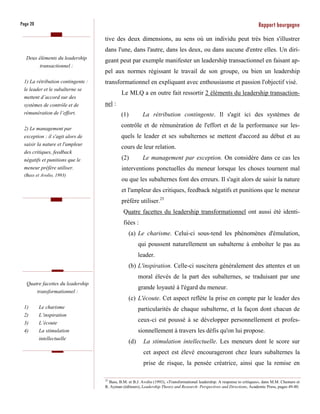 Page 20                                                                                                                     Rapport bourgogne
                                   tive des deux dimensions, au sens où un individu peut très bien s'illustrer
                                   dans l'une, dans l'autre, dans les deux, ou dans aucune d'entre elles. Un diri-
   Deux éléments du leadership
                                   geant peut par exemple manifester un leadership transactionnel en faisant ap-
         transactionnel :
                                   pel aux normes régissant le travail de son groupe, ou bien un leadership
 1) La rétribution contingente :   transformationnel en expliquant avec enthousiasme et passion l'objectif visé.
 le leader et le subalterne se
                                            Le MLQ a en outre fait ressortir 2 éléments du leadership transaction-
 mettent d’accord sur des
 systèmes de contrôle et de        nel :
 rémunération de l’effort.                  (1)          La rétribution contingente. Il s'agit ici des systèmes de

 2) Le management par
                                            contrôle et de rémunération de l'effort et de la performance sur les-
 exception : il s'agit alors de             quels le leader et ses subalternes se mettent d'accord au début et au
 saisir la nature et l'ampleur
                                            cours de leur relation.
 des critiques, feedback
 négatifs et punitions que le               (2)          Le management par exception. On considère dans ce cas les
 meneur préfère utiliser.                   interventions ponctuelles du meneur lorsque les choses tournent mal
 (Bass et Avolio, 1993)
                                            ou que les subalternes font des erreurs. Il s'agit alors de saisir la nature
                                            et l'ampleur des critiques, feedback négatifs et punitions que le meneur
                                            préfère utiliser.25
                                             Quatre facettes du leadership transformationnel ont aussi été identi-
                                             fiées :
                                                  (a) Le charisme. Celui-ci sous-tend les phénomènes d'émulation,
                                                        qui poussent naturellement un subalterne à emboîter le pas au
                                                        leader.
                                                  (b) L'inspiration. Celle-ci suscitera généralement des attentes et un
                                                        moral élevés de la part des subalternes, se traduisant par une
   Quatre facettes du leadership
                                                        grande loyauté à l'égard du meneur.
       transformationnel :
                                                  (c) L'écoute. Cet aspect reflète la prise en compte par le leader des
 1)       Le charisme                                   particularités de chaque subalterne, et la façon dont chacun de
 2)       L’inspiration
 3)       L’écoute
                                                        ceux-ci est poussé à se développer personnellement et profes-
 4)       La stimulation                                sionnellement à travers les défis qu'on lui propose.
          intellectuelle
                                                  (d)     La stimulation intellectuelle. Les meneurs dont le score sur
                                                          cet aspect est élevé encourageront chez leurs subalternes la
                                                          prise de risque, la pensée créatrice, ainsi que la remise en

                                   25
                                      Bass, B.M. et B.J. Avolio (1993), «Transformational leadership: A response to critiques», dans M.M. Chemers et
                                   R. Ayman (éditeurs), Leadership Theory and Research: Perspectives and Directions, Academic Press, pages 49-80.
 