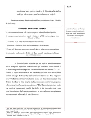 Page 21

                       question de leurs propres manières de faire, de celles de leur
                       supérieur hiérarchique, et de l'organisation en général.


           Le tableau suivant donne quelques illustrations de ces divers éléments
de leadership.

                          Aspects du leadership en contextes                                                            Les études récentes révèlent que
                                                                                                                         les aspects transformationnels
La rétribution contingente: «Je récompense ceux qui satisfont les objectifs.»
                                                                                                                        ont un plus grand impact sur les
Le management par exception: «Je dis à chacun ce qu'il devrait savoir pour bien                                           subalternes que les aspects
                              effectuer sa tâche.»                                                                              transactionnels.

Le charisme: «Les autres me font une confiance absolue.»

L'inspiration: «J'aide les autres à trouver un sens à ce qu'ils font.»

L'écoute: «Je donne une attention personnelle à ceux qui semblent marginalisés.»

La stimulation intellectuelle: «Je fais voir d'une nouvelle manière des problèmes
                                qui sont bien connus.»




                Les études récentes révèlent que les aspects transformationnels
ont un plus grand impact sur les subalternes que les aspects transactionnels et
se traduisent généralement par des résultats supérieurs aux attentes.26 La lo-
yauté et le niveau de satisfaction des subalternes s'avèrent aussi positivement
corrélés au degré de leadership transformationnel manifesté dans l'organisa-
tion.27 Un bon leader transformationnel utilise son statut non seulement pour
définir, distribuer et faire faire les tâches, mais aussi pour former, responsa-
biliser, voire transformer ses subordonnés.28 Elle/il constitue ainsi un vérita-
ble agent de changement, capable d'articuler et de transmettre une vision
pour l'organisation. Le leader transactionnel se rapproche pour sa part davan-
tage du manager tel que décrit précédemment.




26
   Bass, B.M. et B.J. Avolio (1990), «The implications of transactional and transformational leadership for indivi-
dual, team, and organizational development», Research in Organizational Change and Development,
volume 4, pages 231-272.
27
   Barling, J., T. Weber et E.K. Kelloway (1996), «Effects of transformational leadership training on attitudinal and
financial outcomes: A field experiment», Journal of Applied Psychology, volume 81, pages 827-832.
28
   Sashkin, M. et W.E. Rosenbach (1993), op. cit.
 