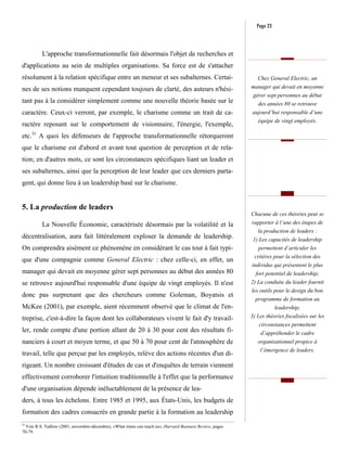 Page 23



          L'approche transformationnelle fait désormais l'objet de recherches et
d'applications au sein de multiples organisations. Sa force est de s'attacher
résolument à la relation spécifique entre un meneur et ses subalternes. Certai-                               Chez General Electric, un
nes de ses notions manquent cependant toujours de clarté, des auteurs n'hési-                               manager qui devait en moyenne
                                                                                                            gérer sept personnes au début
tant pas à la considérer simplement comme une nouvelle théorie basée sur le                                   des années 80 se retrouve
caractère. Ceux-ci verront, par exemple, le charisme comme un trait de ca-                                  aujourd’hui responsable d’une
                                                                                                               équipe de vingt employés.
ractère reposant sur le comportement de visionnaire, l'énergie, l'exemple,
etc.31 A quoi les défenseurs de l'approche transformationnelle rétorqueront
que le charisme est d'abord et avant tout question de perception et de rela-
tion; en d'autres mots, ce sont les circonstances spécifiques liant un leader et
ses subalternes, ainsi que la perception de leur leader que ces derniers parta-
gent, qui donne lieu à un leadership basé sur le charisme.


5. La production de leaders
                                                                                                            Chacune de ces théories peut se
          La Nouvelle Économie, caractérisée désormais par la volatilité et la                              rapporter à l’une des étapes de
                                                                                                              la production de leaders :
décentralisation, aura fait littéralement exploser la demande de leadership.                                 1) Les capacités de leadership
On comprendra aisément ce phénomène en considérant le cas tout à fait typi-                                    permettent d’articuler les
                                                                                                             critères pour la sélection des
que d'une compagnie comme General Electric : chez celle-ci, en effet, un
                                                                                                            individus qui présentent le plus
manager qui devait en moyenne gérer sept personnes au début des années 80                                     fort potentiel de leadership;
se retrouve aujourd'hui responsable d'une équipe de vingt employés. Il n'est                                2) La conduite du leader fournit
                                                                                                            les outils pour le design du bon
donc pas surprenant que des chercheurs comme Goleman, Boyatsis et
                                                                                                              programme de formation au
McKee (2001), par exemple, aient récemment observé que le climat de l'en-                                              leadership;
treprise, c'est-à-dire la façon dont les collaborateurs vivent le fait d'y travail-                         3) Les théories focalisées sur les
                                                                                                                circonstances permettent
ler, rende compte d'une portion allant de 20 à 30 pour cent des résultats fi-                                   d’appréhender le cadre
nanciers à court et moyen terme, et que 50 à 70 pour cent de l'atmosphère de                                   organisationnel propice à
                                                                                                                l’émergence de leaders.
travail, telle que perçue par les employés, relève des actions récentes d'un di-
rigeant. Un nombre croissant d'études de cas et d'enquêtes de terrain viennent
effectivement corroborer l'intuition traditionnelle à l'effet que la performance
d'une organisation dépende inéluctablement de la présence de lea-
ders, à tous les échelons. Entre 1985 et 1995, aux États-Unis, les budgets de
formation des cadres consacrés en grande partie à la formation au leadership
31
   Voir R.S. Tedlow (2001, novembre-décembre), «What titans can teach us», Harvard Business Review, pages
70-79.
 