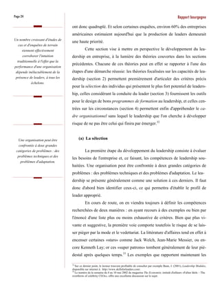 Page 24                                                                                                                         Rapport bourgogne
                                    ont donc quadruplé. Et selon certaines enquêtes, environ 60% des entreprises
                                    américaines estimaient aujourd'hui que la production de leaders demeurait
Un nombre croissant d'études de
                                    une haute priorité.
  cas et d'enquêtes de terrain
     viennent effectivement                    Cette section vise à mettre en perspective le développement du lea-
     corroborer l'intuition         dership en entreprise, à la lumière des théories couvertes dans les sections
  traditionnelle à l'effet que la
                                    précédentes. Chacune de ces théories peut en effet se rapporter à l'une des
performance d'une organisation
 dépende inéluctablement de la      étapes d'une démarche réussie: les théories focalisées sur les capacités de lea-
 présence de leaders, à tous les    dership (section 2) permettent premièrement d'articuler des critères précis
            échelons.
                                    pour la sélection des individus qui présentent le plus fort potentiel de leaders-
                                    hip, celles considérant la conduite du leader (section 3) fournissent les outils
                                    pour le design de bons programmes de formation au leadership, et celles cen-
                                    trées sur les circonstances (section 4) permettent enfin d'appréhender le ca-
                                    dre organisationnel sans lequel le leadership que l'on cherche à développer
                                    risque de ne pas être celui qui finira par émerger.32


   Une organisation peut être            (a) La sélection
  confrontée à deux grandes
 catégories de problèmes : des                 La première étape du développement du leadership consiste à évaluer
  problèmes techniques et des
                                    les besoins de l'entreprise et, ce faisant, les compétences de leadership sou-
    problèmes d'adaptation.
                                    haitées. Une organisation peut être confrontée à deux grandes catégories de
                                    problèmes : des problèmes techniques et des problèmes d'adaptation. Le lea-
                                    dership se présente généralement comme une solution à ces derniers. Il faut
                                    donc d'abord bien identifier ceux-ci, ce qui permettra d'établir le profil de
                                    leader approprié.
                                               En cours de route, on en viendra toujours à définir les compétences
                                    recherchées de deux manières : en ayant recours à des exemples ou bien par
                                    l'énoncé d'une liste plus ou moins exhaustive de critères. Bien que plus vi-
                                    vante et suggestive, la première voie comporte toutefois le risque de se lais-
                                    ser piéger par la mode et le vedettariat. La littérature d'affaires tend en effet à
                                    encenser certaines «stars» comme Jack Welch, Jean-Marie Messier, ou en-
                                    core Kenneth Lay; or ces «super patrons» tombent généralement de leur pié-
                                    destal après quelques temps.33 Les exemples que rapportent maintenant les

                                    32
                                       Sur ce dernier point, le lecteur trouvera profitable de consulter par exemple Bean, J. (2001), Leadership Modules,
                                    disponible sur internet à: http://www.skillsforleaders.com/.
                                    33
                                       Le numéro de la semaine du 4 au 10 mai 2002 du magazine The Economist, intitulé d'ailleurs «Fallen Idols – The
                                    overthrow of celebrity CEOs», offre une excellente discussion sur le sujet.
 