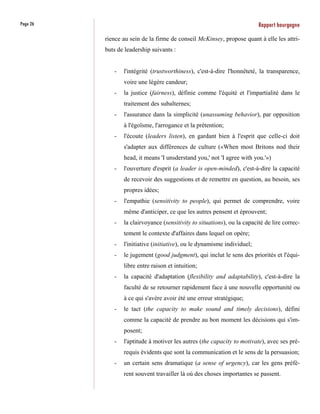 Page 26                                                                   Rapport bourgogne
          rience au sein de la firme de conseil McKinsey, propose quant à elle les attri-
          buts de leadership suivants :


             -   l'intégrité (trustworthiness), c'est-à-dire l'honnêteté, la transparence,
                 voire une légère candeur;
             -   la justice (fairness), définie comme l'équité et l'impartialité dans le
                 traitement des subalternes;
             -   l'assurance dans la simplicité (unassuming behavior), par opposition
                 à l'égoïsme, l'arrogance et la prétention;
             -   l'écoute (leaders listen), en gardant bien à l'esprit que celle-ci doit
                 s'adapter aux différences de culture («When most Britons nod their
                 head, it means 'I unsderstand you,' not 'I agree with you.'»)
             -   l'ouverture d'esprit (a leader is open-minded), c'est-à-dire la capacité
                 de recevoir des suggestions et de remettre en question, au besoin, ses
                 propres idées;
             -   l'empathie (sensitivity to people), qui permet de comprendre, voire
                 même d'anticiper, ce que les autres pensent et éprouvent;
             -   la clairvoyance (sensitivity to situations), ou la capacité de lire correc-
                 tement le contexte d'affaires dans lequel on opère;
             -   l'initiative (initiative), ou le dynamisme individuel;
             -   le jugement (good judgment), qui inclut le sens des priorités et l'équi-
                 libre entre raison et intuition;
             -   la capacité d'adaptation (flexibility and adaptability), c'est-à-dire la
                 faculté de se retourner rapidement face à une nouvelle opportunité ou
                 à ce qui s'avère avoir été une erreur stratégique;
             -   le tact (the capacity to make sound and timely decisions), défini
                 comme la capacité de prendre au bon moment les décisions qui s'im-
                 posent;
             -   l'aptitude à motiver les autres (the capacity to motivate), avec ses pré-
                 requis évidents que sont la communication et le sens de la persuasion;
             -   un certain sens dramatique (a sense of urgency), car les gens préfè-
                 rent souvent travailler là où des choses importantes se passent.
 