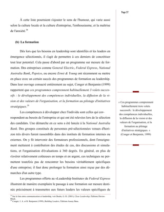 Page 27

           À cette liste pourraient s'ajouter le sens de l'humour, qui varie aussi
selon la culture locale et la culture d'entreprise, l'enthousiasme, et la maîtrise
de l'anxiété.38


     (b) La formation

           Dès lors que les besoins en leadership sont identifiés et les leaders en
émergence sélectionnés, il s'agit de permettre à ces derniers de concrétiser
tout leur potentiel. Cela passe d'abord par un programme sur mesure de for-
mation. Des entreprises comme General Electric, Federal Express, National
Australia Bank, Pepsico, ou encore Ernst & Young ont récemment su mettre
en place avec un certain succès des programmes de formation au leadership.
Dans leur ouvrage consacré entièrement au sujet, Conger et Benjamin (1999)
rapportent que ces programmes comprennent habituellement 3 volets succes-
sifs : le développement des compétences individuelles, la diffusion de la vi-
sion et des valeurs de l'organisation, et la formation au pilotage d'initiatives                                 « Ces programmes comprennent
                   39                                                                                              habituellement trois volets
stratégiques.
                                                                                                                  successifs : le développement
           Les compétences à développer chez l'individu sont celles qui cor-
                                                                                                                 des compétences individuelles,
respondent au besoin de l'entreprise et qui ont été relevées lors de la sélection                                 la diffusion de la vision et des
des candidats. Une démarche en ce sens a été lancée à la National Australia                                       valeurs de l'organisation, et la
                                                                                                                      formation au pilotage
Bank. Des groupes constitués de personnes pré-sélectionnées venues d'hori-                                         d'initiatives stratégiques. »
zon très divers furent rassemblés dans des instituts de formation internes ou                                      (Conger et Benjamin, 1999)

externes. On y fit intervenir des formateurs professionnels, dont l'enseigne-
ment mettaient à contribution des études de cas, des discussions et simula-
tions, et l'organisation d'évaluations à 360 degrés. En général, en plus de
s'avérer relativement coûteuses en temps et en argent, ces techniques ne per-
mettent toutefois pas de rencontrer les besoins véritablement spécifiques
d'une entreprise; il faut donc prolonger la formation ainsi reçue par des dé-
marches d'un autre type.
           Les programmes offerts au «Leadership Institute» de Federal Express
illustrent de manière exemplaire le passage à une formation sur mesure desti-
née précisément à transmettre aux futurs leaders les valeurs spécifiques de
38
   Sur le lien entre communication et leadership, voir Bushe, G. R. (2001), Clear Leadership, Éditions Davies-
Black.
39
   Conger, J. A. et B. Benjamin (1999), Building Leaders, Éditions Jossey Bass.
 