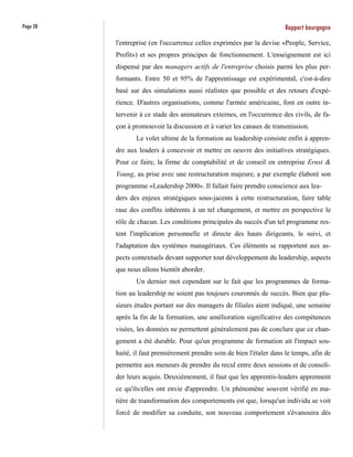 Page 28                                                                  Rapport bourgogne
          l'entreprise (en l'occurrence celles exprimées par la devise «People, Service,
          Profit») et ses propres principes de fonctionnement. L'enseignement est ici
          dispensé par des managers actifs de l'entreprise choisis parmi les plus per-
          formants. Entre 50 et 95% de l'apprentissage est expérimental, c'est-à-dire
          basé sur des simulations aussi réalistes que possible et des retours d'expé-
          rience. D'autres organisations, comme l'armée américaine, font en outre in-
          tervenir à ce stade des animateurs externes, en l'occurrence des civils, de fa-
          çon à promouvoir la discussion et à varier les canaux de transmission.
                 Le volet ultime de la formation au leadership consiste enfin à appren-
          dre aux leaders à concevoir et mettre en oeuvre des initiatives stratégiques.
          Pour ce faire, la firme de comptabilité et de conseil en entreprise Ernst &
          Young, au prise avec une restructuration majeure, a par exemple élaboré son
          programme «Leadership 2000». Il fallait faire prendre conscience aux lea-
          ders des enjeux stratégiques sous-jacents à cette restructuration, faire table
          rase des conflits inhérents à un tel changement, et mettre en perspective le
          rôle de chacun. Les conditions principales du succès d'un tel programme res-
          tent l'implication personnelle et directe des hauts dirigeants, le suivi, et
          l'adaptation des systèmes managériaux. Ces éléments se rapportent aux as-
          pects contextuels devant supporter tout développement du leadership, aspects
          que nous allons bientôt aborder.
                 Un dernier mot cependant sur le fait que les programmes de forma-
          tion au leadership ne soient pas toujours couronnés de succès. Bien que plu-
          sieurs études portant sur des managers de filiales aient indiqué, une semaine
          après la fin de la formation, une amélioration significative des compétences
          visées, les données ne permettent généralement pas de conclure que ce chan-
          gement a été durable. Pour qu'un programme de formation ait l'impact sou-
          haité, il faut premièrement prendre soin de bien l'étaler dans le temps, afin de
          permettre aux meneurs de prendre du recul entre deux sessions et de consoli-
          der leurs acquis. Deuxièmement, il faut que les apprentis-leaders apprennent
          ce qu'ils/elles ont envie d'apprendre. Un phénomène souvent vérifié en ma-
          tière de transformation des comportements est que, lorsqu'un individu se voit
          forcé de modifier sa conduite, son nouveau comportement s'évanouira dès
 