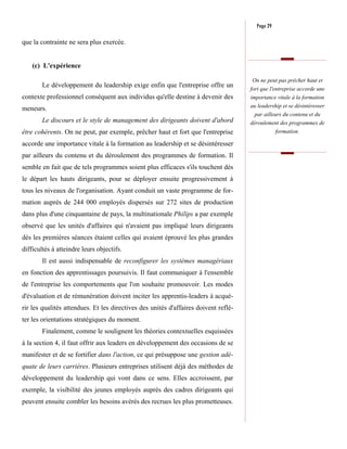 Page 29

que la contrainte ne sera plus exercée.


    (c) L'expérience

                                                                                      On ne peut pas prêcher haut et
        Le développement du leadership exige enfin que l'entreprise offre un
                                                                                     fort que l'entreprise accorde une
contexte professionnel conséquent aux individus qu'elle destine à devenir des        importance vitale à la formation
                                                                                     au leadership et se désintéresser
meneurs.
                                                                                       par ailleurs du contenu et du
        Le discours et le style de management des dirigeants doivent d'abord         déroulement des programmes de
être cohérents. On ne peut, par exemple, prêcher haut et fort que l'entreprise                formation.

accorde une importance vitale à la formation au leadership et se désintéresser
par ailleurs du contenu et du déroulement des programmes de formation. Il
semble en fait que de tels programmes soient plus efficaces s'ils touchent dès
le départ les hauts dirigeants, pour se déployer ensuite progressivement à
tous les niveaux de l'organisation. Ayant conduit un vaste programme de for-
mation auprès de 244 000 employés dispersés sur 272 sites de production
dans plus d'une cinquantaine de pays, la multinationale Philips a par exemple
observé que les unités d'affaires qui n'avaient pas impliqué leurs dirigeants
dès les premières séances étaient celles qui avaient éprouvé les plus grandes
difficultés à atteindre leurs objectifs.
        Il est aussi indispensable de reconfigurer les systèmes managériaux
en fonction des apprentissages poursuivis. Il faut communiquer à l'ensemble
de l'entreprise les comportements que l'on souhaite promouvoir. Les modes
d'évaluation et de rémunération doivent inciter les apprentis-leaders à acqué-
rir les qualités attendues. Et les directives des unités d'affaires doivent reflé-
ter les orientations stratégiques du moment.
        Finalement, comme le soulignent les théories contextuelles esquissées
à la section 4, il faut offrir aux leaders en développement des occasions de se
manifester et de se fortifier dans l'action, ce qui présuppose une gestion adé-
quate de leurs carrières. Plusieurs entreprises utilisent déjà des méthodes de
développement du leadership qui vont dans ce sens. Elles accroissent, par
exemple, la visibilité des jeunes employés auprès des cadres dirigeants qui
peuvent ensuite combler les besoins avérés des recrues les plus prometteuses.
 