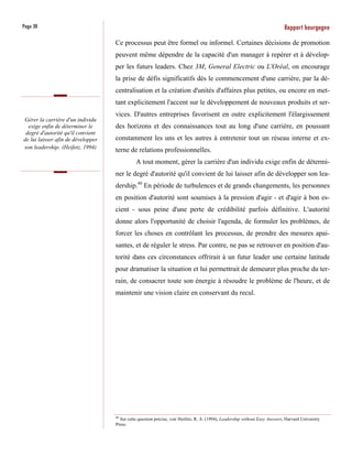 Page 30                                                                                                                       Rapport bourgogne
                                    Ce processus peut être formel ou informel. Certaines décisions de promotion
                                    peuvent même dépendre de la capacité d'un manager à repérer et à dévelop-
                                    per les futurs leaders. Chez 3M, General Electric ou L'Oréal, on encourage
                                    la prise de défis significatifs dès le commencement d'une carrière, par la dé-
                                    centralisation et la création d'unités d'affaires plus petites, ou encore en met-
                                    tant explicitement l'accent sur le développement de nouveaux produits et ser-
                                    vices. D'autres entreprises favorisent en outre explicitement l'élargissement
Gérer la carrière d'un individu
  exige enfin de déterminer le      des horizons et des connaissances tout au long d'une carrière, en poussant
 degré d'autorité qu'il convient
de lui laisser afin de développer   constamment les uns et les autres à entretenir tout un réseau interne et ex-
son leadership. (Heifetz, 1994)
                                    terne de relations professionnelles.
                                              A tout moment, gérer la carrière d'un individu exige enfin de détermi-
                                    ner le degré d'autorité qu'il convient de lui laisser afin de développer son lea-
                                    dership.40 En période de turbulences et de grands changements, les personnes
                                    en position d'autorité sont soumises à la pression d'agir - et d'agir à bon es-
                                    cient - sous peine d'une perte de crédibilité parfois définitive. L'autorité
                                    donne alors l'opportunité de choisir l'agenda, de formuler les problèmes, de
                                    forcer les choses en contrôlant les processus, de prendre des mesures apai-
                                    santes, et de réguler le stress. Par contre, ne pas se retrouver en position d'au-
                                    torité dans ces circonstances offrirait à un futur leader une certaine latitude
                                    pour dramatiser la situation et lui permettrait de demeurer plus proche du ter-
                                    rain, de consacrer toute son énergie à résoudre le problème de l'heure, et de
                                    maintenir une vision claire en conservant du recul.




                                    40
                                       Sur cette question précise, voir Heifetz, R. A. (1994), Leadership without Easy Answers, Harvard University
                                    Press.
 
