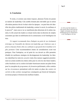 Page 31



             6. Conclusion


             Il existe, et existera sans doute toujours, plusieurs Écoles de pensée
en matière de leadership. Cela semble d'autant plus inévitable que la notion
elle-même paraisse devoir évoluer selon les époques : on peut bien sûr iden-
tifier des piliers traditionnels du leadership, comme le savoir, la confiance et        Le rôle actuel des leaders se
                 41                                                                   situe moins dans la direction de
le pouvoir , mais ceux-ci ne se manifestent plus désormais de la même ma-
                                                                                       simples exécutants que dans la
nière, le rôle actuel des leaders se situant moins dans la direction de simples       mobilisation de la connaissance
                                                                                         et de l'intelligence de tous.
exécutants que dans la mobilisation de la connaissance et de l'intelligence de
tous.
             Ce rapport recommande donc d'adopter un point de vue résolument
éclectique sur l'ensemble des théories du leadership, qui s'intéresse sans à
priori à chacune d'entre elles en y utilisant ce qui paraît être le meilleur et le
plus pertinent. Cette recommandation émane de considérations avant tout
pratiques. Pour l'entreprise, un tel point de vue devrait en effet permettre
d'établir de meilleures stratégies de développement du leadership: les théo-
ries identifiant les traits de caractère innés d'un meneur suggèrent première-
ment un certain nombre de critères utiles pour la sélection des futurs leaders;
celles focalisées sur la conduite du leader fournissent ensuite une plate-forme
pour la conception de programmes de formation performants; celles centrées
sur les circonstances permettront enfin de mettre en place des sentiers de
carrière et des systèmes managériaux conséquents qui feront de l'entreprise
un terreau propice à l'éclosion des meilleurs leaders.




41
     Zand, D. A. (1997), The Leadership Triad, Oxford University Press.
 