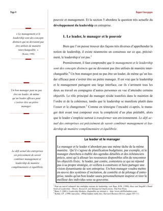 Page 4                                                                                                                          Rapport bourgogne

                                   pouvoir et management. Et la section 5 abordera la question très actuelle du
                                   développement du leadership en entreprise.

     « Le management et le
  leadership sont des concepts               1. Le leader, le manager et le pouvoir
  distincts qui ne devraient pas
     être utilisés de manière                Bien que l’on puisse trouver des façons très diverses d’appréhender la
        interchangeable. »
                                   notion de leadership, il existe néanmoins un consensus sur ce que, précisé-
           (Kotter, 1990)
                                   ment, le leadership n’est pas.3
                                             Premièrement, il faut comprendre que le management et le leadership
                                   sont des concepts distincts qui ne devraient pas être utilisés de manière inter-
                                   changeable.4 Un bon manager peut ne pas être un leader, de même qu’un lea-
                                   der efficace peut s’avérer être un piètre manager. Il est vrai que le leadership
                                   et le management partagent une large interface, car ils s’arriment tous les
Un bon manager peut ne pas         deux au travail en compagnie d’autres personnes en vue d’atteindre certains
   être un leader, de même
                                   objectifs. Le rôle principal du manager réside toutefois dans le maintien de
  qu’un leader efficace peut
    s’avérer être un piètre        l’ordre et de la cohérence, tandis que le leadership se manifeste plutôt dans
          manager.                 l’essor et le changement.5 Comme en témoigne l’encadré ci-après, le mana-
                                   ger doit avant tout composer avec la complexité d’un plan préétabli, alors
                                   que le leader s’emploie surtout à transformer son environnement. Le défi ac-
                                   tuel des entreprises est précisément de savoir combiner management et lea-
                                   dership de manière complémentaire et équilibrée.


                                                                      Le leader et le manager

                                       Le manager et le leader n’abordent pas une même tâche de la même
 Le défi actuel des entreprises        manière. Qu’il s’agisse de planification budgétaire, par exemple, et le
   est précisément de savoir           manager cherchera à établir des agendas détaillés et des échéanciers
   combiner management et              précis, ainsi qu’à allouer les ressources disponibles afin de rencontrer
    leadership de manière
                                       les objectifs fixés; le leader, par contre, contestera ce qui ne répond
                                       pas à sa propre stratégie, et veillera à construire et faire partager une
 complémentaire et équilibrée.
                                       vision dynamisante de son entreprise. Un bon manager voudra mettre
                                       en œuvre des systèmes d’incitation, de contrôle et de pilotage d’entre-
                                       prise, tandis qu'un bon leader saura personnellement inspirer et tirer le
                                       meilleur des individus sous sa gouverne.
                                   3
                                     Pour un survol exhaustif des multiples notions de leadership, voir Bass, B.M. (1990), Bass and Stogdill’s Hand-
                                   book of Leadership : Theory, Research, and Managerial Implications, The Free Press.
                                   4
                                     Bean, J. (2001), Leadership Modules, disponible sur internet à : http://www.skillforleaders.com/.
                                   5
                                     Kotter, J.P. (1990, mai-juin), «What leaders really do», Harvard Business Review, pages 103-111.
 