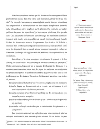 Page 5



          Certains soutiennent même que les leaders et les managers diffèrent
profondément jusque dans leur vécu, leur motivation, et leur mode de pen-
sée.6 Par exemple, les managers seraient plutôt passifs face aux objectifs de
leur organisation et maintiendraient un bas niveau d’implication émotion-                                                « S’il existe un rapport
                                                                                                                      certain entre le pouvoir et le
nelle à l’égard des autres employés qu’ils côtoient. Par contraste, les leaders                                       leadership, les deux notions
préfèrent façonner les objectifs qu’on leur assigne plutôt que d’en prendre                                            ne devraient pas être vues
                                                                                                                        comme des synonymes. »
acte. Ceci déclenche souvent dans leur entourage des sentiments contradic-
                                                                                                                              (Northouse, 2001)
toires et tend à créer une atmosphère de travail émotionnellement chargée.
En fait, les leaders sont souvent des personnes dont la vie a été difficile et
marquée d’un combat constant pour la reconnaissance; il en résulte un senti-
ment de singularité face au monde et une tendance incessante à rechercher
l’occasion de changer les rapports entre les personnes, les organisations et les
institutions.
          Par ailleurs, s’il existe un rapport certain entre le pouvoir et le lea-
dership, les deux notions ne devraient pas être vues comme des synonymes.7
Défini simplement, le pouvoir est la capacité d’influencer les décisions et le
                                                                                                                      Le propre du leader est de
comportement des autres; en ce sens, les juges, les auditeurs, les enseignants,
                                                                                                                    savoir utiliser les cinq assises
les entraîneurs sportifs et les médecins ont tous du pouvoir, mais tous ne sont                                        du pouvoir à des degrés
                                                                                                                                différents :
évidemment pas des leaders. On peut en fait énumérer au moins cinq assises
de pouvoir:                                                                                                         1) L’attente d’une récompense;
     (a) celle basée sur l’attente d’une récompense, le plus souvent monétaire;                                     2) La contrainte et la crainte;
                                                                                                                           3) La légitimité;
     (b) celle fondée sur la contrainte et la crainte, qui présuppose la pré-
                                                                                                                            4) Le respect;
          sence de menaces crédibles de punitions;                                                                       5) L’expérience et la
     (c) celle provenant d’une légitimité conférée par des normes et des cou-                                                  compétence.

          tumes largement acceptées;
     (d) celle basée sur le respect et qui fait qu’on s’identifie avec la personne
          en question;
     (e) et celle enfin qui est dévolue par la connaissance, l’expérience et la
          compétence.
          Les personnes exerçant les professions que nous venons de citer en
exemple n’utilisent le plus souvent qu’une ou deux de ces assises de pou-

6
  Zaleznik, A. (1992, mai-juin), «Managers and leaders: are they different?», Harvard Business Review, pages 126-
135.
7
  Northouse, P.G. (2001), Leadership: Theory and Practice, Sage (deuxième édition).
 