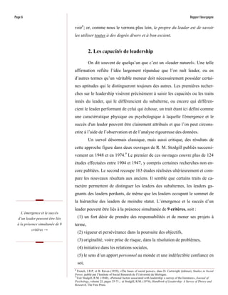 Page 6                                                                                                                           Rapport bourgogne

                                  voir8; or, comme nous le verrons plus loin, le propre du leader est de savoir
                                  les utiliser toutes à des degrés divers et à bon escient.


                                            2. Les capacités de leadership

                                            On dit souvent de quelqu’un que c’est un «leader naturel». Une telle
                                  affirmation reflète l’idée largement répandue que l’on naît leader, ou en
                                  d’autres termes qu’un véritable meneur doit nécessairement posséder certai-
                                  nes aptitudes qui le distingueront toujours des autres. Les premières recher-
                                  ches sur le leadership visèrent précisément à saisir les capacités ou les traits
                                  innés du leader, qui le différencient du subalterne, ou encore qui différen-
                                  cient le leader performant de celui qui échoue, un trait étant ici défini comme
                                  une caractéristique physique ou psychologique à laquelle l'émergence et le
                                  succès d'un leader peuvent être clairement attribués et que l’on peut circons-
                                  crire à l’aide de l’observation et de l’analyse rigoureuse des données.
                                            Un survol désormais classique, mais aussi critique, des résultats de
                                  cette approche figure dans deux ouvrages de R. M. Stodgill publiés successi-
                                  vement en 1948 et en 1974.9 Le premier de ces ouvrages couvre plus de 124
                                  études effectuées entre 1904 et 1947, y compris certaines recherches non en-
                                  core publiées. Le second recoupe 163 études réalisées ultérieurement et com-
                                  pare les nouveaux résultats aux anciens. Il semble que certains traits de ca-
                                  ractère permettent de distinguer les leaders des subalternes, les leaders ga-
                                  gnants des leaders perdants, de même que les leaders occupant le sommet de
                                  la hiérarchie des leaders de moindre statut. L’émergence et le succès d’un
                                  leader peuvent être liés à la présence simultanée de 9 critères, soit :
    L’émergence et le succès
  d’un leader peuvent être liés     (1) un fort désir de prendre des responsabilités et de mener ses projets à
  à la présence simultanée de 9   terme,
            critères →
                                    (2) vigueur et persévérance dans la poursuite des objectifs,
                                    (3) originalité, voire prise de risque, dans la résolution de problèmes,
                                    (4) initiative dans les relations sociales,
                                    (5) le sens d’un apport personnel au monde et une indéfectible confiance en
                                    soi,
                                  8
                                    French, J.R.P. et B. Raven (1959), «The bases of social power», dans D. Cartwright (éditeur), Studies in Social
                                  Power, publié par l’Institute of Social Research de l’Université du Michigan.
                                  9
                                    Voir Stodgill, R.M. (1948), «Personal factors associated with leadership: a survey of the literature», Journal of
                                  Psychology, volume 25, pages 35-71.; et Stodgill, R.M. (1974), Handbook of Leadership: A Survey of Theory and
                                  Research, The Free Press.
 