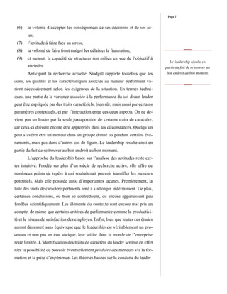 Page 7

 (6)   la volonté d’accepter les conséquences de ses décisions et de ses ac-
       tes,
 (7)   l’aptitude à faire face au stress,
 (8)   la volonté de faire front malgré les délais et la frustration,
 (9)   et surtout, la capacité de structurer son milieu en vue de l’objectif à
                                                                                       Le leadership résulte en
       atteindre.                                                                    partie du fait de se trouver au
       Anticipant la recherche actuelle, Stodgill rapporte toutefois que les         bon endroit au bon moment.

dons, les qualités et les caractéristiques associés au meneur performant va-
rient nécessairement selon les exigences de la situation. En termes techni-
ques, une partie de la variance associée à la performance du soi-disant leader
peut être expliquée par des traits caractériels, bien sûr, mais aussi par certains
paramètres contextuels, et par l’interaction entre ces deux aspects. On ne de-
vient pas un leader par la seule juxtaposition de certains traits de caractère,
car ceux-ci doivent encore être appropriés dans les circonstances. Quelqu’un
peut s’avérer être un meneur dans un groupe donné ou pendant certains évé-
nements, mais pas dans d’autres cas de figure. Le leadership résulte ainsi en
partie du fait de se trouver au bon endroit au bon moment.
       L’approche du leadership basée sur l’analyse des aptitudes reste cer-
tes intuitive. Fondée sur plus d’un siècle de recherche active, elle offre de
nombreux points de repère à qui souhaiterait pouvoir identifier les meneurs
potentiels. Mais elle possède aussi d’importantes lacunes. Premièrement, la
liste des traits de caractère pertinents tend à s’allonger indéfiniment. De plus,
certaines conclusions, ou bien se contredisent, ou encore apparaissent peu
fondées scientifiquement. Les éléments du contexte sont encore mal pris en
compte, de même que certains critères de performance comme la productivi-
té et le niveau de satisfaction des employés. Enfin, bien que toutes ces études
auront démontré sans équivoque que le leadership est véritablement un pro-
cessus et non pas un état statique, leur utilité dans le monde de l’entreprise
reste limitée. L’identification des traits de caractère du leader semble en effet
nier la possibilité de pouvoir éventuellement produire des meneurs via la for-
mation et la prise d’expérience. Les théories basées sur la conduite du leader
 
