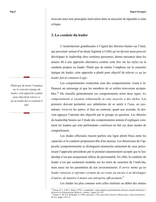 Page 8                                                                                                                            Rapport bourgogne

                                   trouvent ainsi leur principale motivation dans la nécessité de répondre à cette
                                   critique.


                                   3. La conduite du leader


                                             L’insatisfaction grandissante à l’égard des théories basées sur l’inné,
                                   qui provenait surtout d’un doute légitime à l’effet qu’on devrait aussi pouvoir
                                   développer le leadership chez certaines personnes, donna naissance dans les
                                   années 40 à une approche alternative centrée cette fois sur les styles ou la
                                   conduite propres au leader. Plutôt que de mettre l’emphase sur le caractère
                                   typique du leader, cette approche a plutôt pour objectif de relever ce qu’un
                                   leader fait et comment il agit.
                                             Les comportements recherchés sont des comportements visant à in-
Plutôt que de mettre l’emphase
   sur le caractère typique du     fluencer un entourage et que les membres de ce milieu trouveront accepta-
 leader, cette approche a plutôt   bles.10 On classifie généralement ces comportements selon deux types: les
   pour objectif de relever ce
                                   comportements à vocation relationnelle et ceux associés à des tâches. Les
 qu’un leader fait et comment il
              agit.                premiers doivent permettre aux subalternes de se sentir à l’aise, en eux-
                                   mêmes, vis-à-vis les autres, et face au contexte; quant aux seconds, ils doi-
                                   vent appuyer l’atteinte des objectifs par le groupe en question. Les théories
                                   du leadership basées sur l’étude des comportements tentent d’expliquer com-
                                   ment les leaders qui sont performants combinent en fait ces deux modes de
                                   comportement.
                                             Les études effectuées tracent parfois une ligne plutôt floue entre les
                                   capacités et la conduite proprement dite d'un meneur. Les théoriciens de l’ap-
                                   proche comportementale se distinguent néanmoins nettement de ceux préco-
                                   nisant l’approche précédente par le postulat unanimement accepté que le lea-
                                   dership n’est pas uniquement affaire de personnalité. En effet, la conduite du
                                   leader n’est pas seulement modelée sur les traits de caractère de l’individu,
                                   mais aussi sur les paramètres de son environnement. Il arrive même qu’un
                                   leader réussisse à réprimer certains de ses traits ou encore à en développer
                                   d’autres, de manière à mener son entreprise efficacement.11
                                             Les études les plus connues sont celles réalisées au début des années
                                   10
                                      House, R. J. et M. L. Baetz (1979), « Leadership : some empirical generalizations and new research directions »,
                                   Research in Organizational Behavior, volume 1, pages 341-423.
                                   11
                                      Farkas, C. M. et S. Wetlaufer, S. (1996, mai-juin), « The ways chief executive officers lead », Harvard Business
                                   Review, pages 110-122.
 