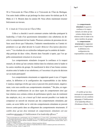 Page 9

50 à l’Université de l’État d’Ohio et à l’Université de l’État du Michigan.
Une autre étude célèbre et qui prolonge les deux autres fut réalisée par R. R.
Blake et J. S. Mouton dans les années 60. Nous allons maintenant résumer
brièvement ces travaux.
                                                                                                                                  Les comportements
                                                                                                                                stimulants évoquent la
X L’étude de l’Université de l’État d’Ohio                                                                                       confiance et le respect
                                                                                                                               mutuels, de même qu’une
           Celle-ci a cherché à savoir comment certains individus pratiquent le                                                 certaine chaleur dans les
leadership, à l’aide d’un questionnaire demandant à des subalternes de dé-                                                   relations entre le leader et les
                                                                                                                              autres membres du groupe;
crire le comportement de leur leader. Plusieurs centaines de personnes de mi-
                                                                                                                                  les comportements
lieux aussi divers que l’éducation, l’industrie manufacturière ou l’armée ré-                                                 structurants se rapportent
pondirent à ce qui allait devenir le Leader Behavior Description Question-                                                   quant à eux à l’organisation,
                                                                                                                                      la définition et la
naire.12 Les résultats de ces recherches indiquent que la conduite de leader-                                                     configuration des
ship participe de deux volets, illustrés dans l'encadré ci-après, que l’on ap-                                               responsabilités et des tâches.

pelle communément stimulant et structurant.
           Les comportements stimulants évoquent la confiance et le respect
mutuels, de même qu’une certaine chaleur dans les relations entre le leader et
les autres membres du groupe. Ils manifestent le désir d’une bonne commu-
nication entre le leader et ses subalternes, et l’ouverture à la prise de décision
sur un mode participatif.
           Les comportements structurants se rapportent quant à eux à l’organi-
sation, la définition et la configuration des responsabilités et des tâches.
L’analyse empirique révèle que ceux-ci peuvent être positivement, négative-
ment, voire non corrélés aux comportements stimulants.13 De plus, en regar-
dant diverses combinaisons de ces deux types de comportement ainsi que
                                                                                                                               « Il semble qu’une dose
leur relation avec certains critères de performance (griefs, taux de roulement                                               minimale de comportements
des employés, etc.), on a trouvé qu’il était souvent possible à un leader de                                                 stimulants soit une condition
                                                                                                                              nécessaire à l’établissement
compenser un surcroît de structure par des comportements stimulants; par                                                      d’un leadership efficace. »
contre, un score faible sur le volet des comportements stimulants ne pouvait                                                  (Fleishman et Harris, 1962)

trouver contre-partie dans un allègement des comportements structurants. Il
semble donc qu’une dose minimale de comportements stimulants soit une
condition nécessaire à l’établissement d’un leadership efficace.14
12
   Pour une description de ce questionnaire, voir J. K. Hemphill et A. E. Coons (1957), « Development of the Leader Beha-
vior Description Questionnaire », dans R. M. Stodgill et A.E. Coons (éditeurs), Leader Behavior : Its Description and Mea-
surement, Ohio State University Bureau of Business Research. Le LBCQ possède apparemment certaines failles, mais il
est toujours largement utilisé.
13
   Landy, F.J. (1989), Psychology of Work Behavior, Belmont (quatrième édition).
14
   Fleishman, E.A. et E.F. Harris (1962), «Patterns of leadership behavior related to employee grievances and turnover»,
Personnel Psychology, volume 15, pages 43-56.
 