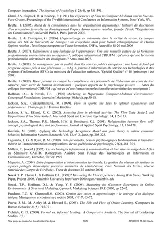 Computer Interaction," The Journal of Psychology (128:4), pp 381-391.
Ghani, J.A., Supnick, R. & Rooney, P. (1991) The Experience of Flow in Computer-Mediated and in Face-to-
Face Groups, Proceedings of the Twelfth International Conference on Information Systems, New York, NY.
Heutte, J. (2005). Statut de la connaissance dans les organisations apprenantes : tentative de description
d’un écosystème favorable au développement l'espèce Homo sapiens retiolus, journée d'étude "Organisation
des Connaissances", université Paris 8, Paris, janvier 2005.
Heutte, J. & Casteignau, G. (2006). L'apprentissage en autonomie dans la société du savoir. Le campus
virtuel des TIC de l'université de Limoges : un écosystème idéal pour l'étude ethnographique de l'Homo
Sapiens retiolus , 7e colloque européen sur l’auto-formation, ENFA, Auzeville 18-20 mai 2006
Heutte, J. (2007). Déploiement d’une écologie de l’apprenance : Vers une nouvelle culture de la formation
professionnelle universitaire des enseignants ?, colloque international CDIUFM : qu’est-ce qu’une formation
professionnelle universitaire des enseignants ? Arras, mai 2007.
Heutte, J. (2008). Le management par la qualité dans les services publics européens : une lame de fond qui
progresse depuis près d’une génération — mAg 3, journal d’information du service des technologies et des
systèmes d’information (STSI) du minsitère de l’éducation nationale, "Spécial Qualité" n° 18 (printemps / été
2008)
Heutte, J. (2009). Mieux prendre en compte les compétences des personnels de l’éducation au cours de leur
carrière, pour sortir du burnout institutionnel : quelques apports de la psychologie positive — Actes du
colloque international CDIUFM : qu’est-ce qu’une formation professionnelle universitaire des enseignants ?
Hoffman, D.L. & Novak, T.P. (1996) Marketing in Hypermedia Computer-Mediated Environments:
Conceptual Foundations, Journal of Marketing (60:July), pp 50-68.
Jackson, S.A., Csikszentmihalyi, M. (1999). Flow in sports: the keys to optimal experiences and
performances. Champaign, IL: Human Kinetics.
Jackson, S. A., Eklund, R. C. (2002). Assessing ﬂow in physical activity: The Flow State Scale-2 and
Dispositional Flow State Scale-2. Journal of Sport and Exercise Psychology, 24, 115–133.
Jackson, S.A., Thomas, P.R., Marsh, H.W. & Smethurst, C.J. (2001). Relationships between flow, self-
concept, psychological skis, and performance. Journal of Applied Sport Psychology, 13, 154-178.
Koufaris, M. (2002). Applying the Technology Acceptance Model and flow theory to online consumer
behavior, Information Systems Research, Vol. 13, n° 2, June, pp. 205-223.
Laguardia, J. G. & Ryan, R. M. (2000). Buts personnels, besoins psychologiques fondamentaux et bien-être:
théorie de l’autodétermination et applications. Revue québécoise de psychologie, 21(2), 281–304.
Mallein, P., (coord.) (1995). Les technologies information et communication et leur mise en usage dans Actes
du Séminaire CAUTIC (Conception Assistée pour l'Usage des Technologies en Information et
Communication), Grenoble, février 1995
Mignotte, A. (2004). Entre fragmentation et interconnexion territoriale. La gestion des réseaux de sentiers en
espaces protégés rhône-alpins (réserves naturelles de Haute-Savoie, Parc National des Ecrins, réserve
naturelle des Gorges de l'Ardèche). Thèse de doctorat (27 octobre 2004)
Novak T. P., Donna L. & Hoffman D.L. (1997)? Measuring the Flow Experience Among Web Users, Working
Paper, Project 2000, Vanderbilt University http://www2000.ogsm.vanderbilt.edu
Novak, T.P., Hoffman, D.L. & Yung, Y.-F. (2000). Measuring the Customer Experience in Online
Environments: A Structural Modeling Approach, Marketing Science (19:1) 2000, pp 22-42.
Pauchant, T.C. & Chennoufi.M. (2003). Gestion des crises et apprentissage : le courage d'un dialogue
éthique. Management et conjoncture sociale 2003, n°617, 65-72.
Pearce, J. M., M. Ainley M. & Howard S., (2005). The Ebb and Flow of Online Learning. Computers in
Human Behavior 21(5): 745-771
Pielstick, C. D. (2000). Formal vs. Informal Leading: A Comparative Analysis. The Journal of Leadership
Studies, 7(3)
Flow perçu au cours d’un travail collectif en ligne     10/12                              AIPU2010 T5-040 Heutte
 