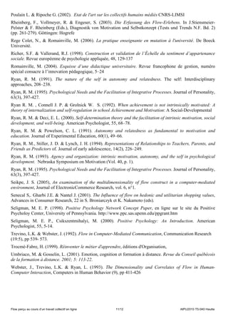 Poulain L. & Ripoche G. (2002). Etat de l'art sur les collectifs humains médiés CNRS-LIMSI
Rheinberg, F., Vollmeyer, R. & Engeser, S. (2003). Die Erfassung des Flow-Erlebens. In J.Stiensmeier-
Pelster & F. Rheinberg (Eds.), Diagnostik von Motivation und Selbstkonzept (Tests und Trends N.F. Bd. 2)
(pp. 261-279). Göttingen: Hogrefe
Rege Colet, N., & Romainville, M. (2006). La pratique enseignante en mutation à l'université. De Boeck
Université.
Richer, S.F. & Vallerand, R.J. (1998). Construction et validation de l’Échelle du sentiment d’appartenance
sociale. Revue européenne de psychologie appliquée, 48, 129-137
Romainville, M. (2004). Esquisse d’une didactique universitaire. Revue francophone de gestion, numéro
spécial consacre à l’innovation pédagogique, 5–24
Ryan, R. M. (1991). The nature of the self in autonomy and relatedness. The self: Interdisciplinary
approaches, 208–238.
Ryan, R. M. (1995). Psychological Needs and the Facilitation of Integrative Processes. Journal of Personality,
63(3), 397-427.
Ryan R. M. , Connell J. P. & Grolnick W. S. (1992). When achievement is not intrinsically motivated: A
theory of internalization and self-regulation in school Achievement and Motivation: A Social-Developmental
Ryan, R. M. & Deci, E. L. (2000). Self-determination theory and the facilitation of intrinsic motivation, social
development, and well-being. American Psychologist, 55, 68–78.
Ryan, R. M. & Powelson, C. L. (1991). Autonomy and relatedness as fundamental to motivation and
education. Journal of Experimental Education, 60(1), 49–66.
Ryan, R. M., Stiller, J. D. & Lynch, J. H. (1994). Representations of Relationships to Teachers, Parents, and
Friends as Predictors of. Journal of early adolescence, 14(2), 226–249.
Ryan, R. M. (1993). Agency and organization: intrinsic motivation, autonomy, and the self in psychological
development. Nebraska Symposium on Motivation (Vol. 40, p. 1).
Ryan, R. M. (1995). Psychological Needs and the Facilitation of Integrative Processes. Journal of Personality,
63(3), 397-427.
Seikpe, J. S. (2005), An examination of the multidimensionality of flow construct in a computer-mediated
environment, Journal of ElectronicCommerce Research, vol. 6, n°1.
Senecal S,. Gharbi J.E. & Nantel J. (2001). The Influence of flow on hedonic and utilitarian shopping values,
Advances in Consumer Research, 22 in S. Broniarczyk et K. Nakamoto (eds).
Seligman, M. E. P. (1998). Positive Psychology Network Concept Paper, en ligne sur le site du Positive
Psycholoy Center, University of Pennsylvania. http://www.ppc.sas.upenn.edu/ppgrant.htm
Seligman, M. E. P., Csikszentmihalyi, M. (2000). Positive Psychology: An Introduction. American
Psychologist, 55, 5-14.
Trevino, L.K. & Webster, J. (1992). Flow in Computer-Mediated Communication, Communication Research
(19:5), pp 539- 573.
Trocmé-Fabre, H. (1999). Réinventer le métier d'apprendre, éditions d'Organisation,
Umbriaco, M. & Gosselin, L. (2001). Emotion, cognition et formation à distance. Revue du Conseil québécois
de la formation à distance. 2001; 5: 113-22.
Webster, J., Trevino, L.K. & Ryan, L. (1993). The Dimensionality and Correlates of Flow in Human-
Computer Interaction, Computers in Human Behavior (9), pp 411-426




Flow perçu au cours d’un travail collectif en ligne      11/12                              AIPU2010 T5-040 Heutte
 