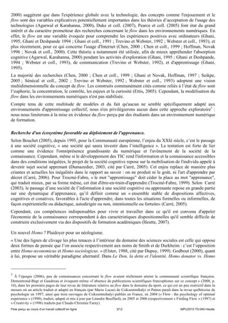 2000) suggèrent que dans l'expérience globale avec la technologie, des concepts comme l'enjouement et le
flow sont des variables explicatives potentiellement importantes dans les théories d’acceptation de l'usage des
technologies (Agarwal et Karahanna, 2000). Duke et coll. (2007), Pearce et coll. (2005) font état du grand
intérêt et du caractère prometteur des recherches concernant le flow dans les environnements numériques. En
effet, le flow est une variable évoquée pour comprendre les expériences positives avec ordinateurs (Ghani,
1995; Ghani et Deshpande 1994 ; Ghani et coll., 1991 ; Trevino et Webster, 1992 ; Webster et coll., 1993), et
plus récemment, pour ce qui concerne l'usage d'Internet (Chen, 2000 ; Chen et coll., 1999 ; Hoffman, Novak
1996 ; Novak et coll., 2000). Cette théorie a notamment été utilisée, afin de mieux appréhender l'absorption
cognitive (Agarwal, Karahanna, 2000) pendant les activités d'exploration (Ghani, 1995 ; Ghani et Deshpande,
1994 ; Webster et coll., 1993), de communication (Trevino et Webster, 1992), et d'apprentissage (Ghani,
1995).
La majorité des recherches (Chen, 2000 ; Chen et coll., 1999 ; Ghani et Novak, Hoffman, 1997 ; Seikpe,
2005 ; Sénécal et coll., 2002 ; Trevino et Webster, 1992 ; Webster et coll., 1993) adoptent une vision
multidimensionnelle du concept de flow. Les construits communément cités comme reliés à l’état de flow sont
l’euphorie, la concentration, le contrôle, les enjeux et la curiosité (Ettis, 2005). Cependant, la modélisation du
flow dans les environnements numériques n'est pas stabilisée.
Compte tenu de cette multitude de modèles et du fait qu'aucun ne semble spécifiquement adapté aux
environnements d'apprentissage collectif, nous n'en privilégierons aucun dans cette approche exploratoire3 :
nous nous limiterons à la mise en évidence du flow perçu par des étudiants dans un environnement numérique
de formation.

Recherche d'un écosystème favorable au déploiement de l'apprenance.
Selon Bouchet (2005), depuis 1995, pour la Communauté européenne, l’enjeu du XXIè siècle, c’est le passage
à une société cognitive, « une société qui saura investir dans l’intelligence ». La tentation est forte de lier
comme une évidence l'omniprésence grandissante du numérique et l'avènement de la société de la
connaissance. Cependant, même si le développement des TIC rend l'information et la connaissance accessibles
dans des conditions inégalées, le projet de la société cognitive repose sur la mobilisation de l'individu appelé à
devenir sujet social apprenant (Dumazedier, 2003, cité par Carré, 2005). Cet enjeu replace de manière plus
criantes et actuelles les inégalités dans le rapport au savoir : on ne produit ni le goût, ni l'art d'apprendre par
décret (Carré, 2006). Pour Trocmé-Fabre, « le mot "apprentissage" doit céder la place au mot "apprenance",
qui traduit mieux, par sa forme même, cet état d'être-en-train-d'apprendre (Trocmé-Fabre, 1999). Selon Carré
(2003), le passage d’une société de l’information à une société cognitive ou apprenante repose en grande partie
sur une dynamique d’apprenance, qu’il définit comme un « ensemble stable de dispositions affectives,
cognitives et conatives, favorables à l'acte d'apprendre, dans toutes les situations formelles ou informelles, de
façon expérientielle ou didactique, autodirigée ou non, intentionnelle ou fortuite» (Carré, 2005).
Cependant, ces compétences indispensables pour vivre et travailler dans ce qu'il est convenu d'appeler
l'économie de la connaissance correspondent à des caractéristiques dispositionnelles qu'il semble difficile de
construire exclusivement via des dispositifs de formation académiques (Heutte, 2007).

Un nouvel Homo ? Plaidoyer pour un néologisme.
« Une des lignes de clivage les plus tenaces à l’intérieur du domaine des sciences sociales est celle qui oppose
deux formes de pensée que l’on associe respectivement aux noms de Smith et de Durkheim : c’est l’opposition
entre Homo œconomicus et Homo sociologicus. » (Elster, 1988, cité par Dupuy, 1999). Godbout (2000), quant
à lui, propose un véritable paradigme alternatif. Dans Le Don, la dette et l'identité, Homo donator vs. Homo


3
  À l’époque (2006), peu de connaissances concernant le flow avaient réellement atteint la communauté scientifique française.
Demontrond-Begr et Gaudreau et évoquent même «l’absence de publications scientifiques francophones sur ce concept » (2008, p.
10), dans les première pages de leur revue de littérature relative au flow dans le domaine du sport, ce qui est un peu restrictif dans la
mesure où un article traduit et adapté en français (par Mario Lucas) de Csiksentmihalyi et Patton paraît dans la revue québécoise de
psychologie en 1997, ainsi que trois ouvrages de Csiksentmihalyi publiés en France, en 2004 (« Flow : the psychology of optimal
expérience » (1990), traduit, adapté et mis à jour par Léandre Bouffard), en 2005 et 2006 (respectivement « Finding Flow » (1997) et
« Creativity » (1996) traduits par Claude-Christine Farny).
Flow perçu au cours d’un travail collectif en ligne                   3/12                                       AIPU2010 T5-040 Heutte
 