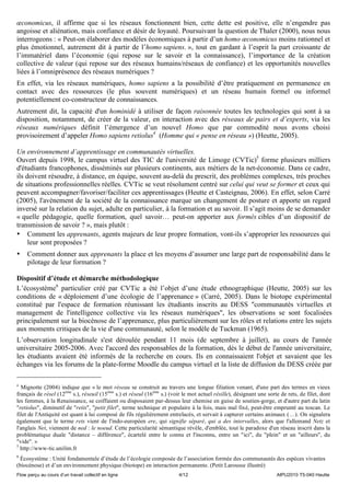 œconomicus, il affirme que si les réseaux fonctionnent bien, cette dette est positive, elle n’engendre pas
angoisse et aliénation, mais confiance et désir de loyauté. Poursuivant la question de Thaler (2000), nous nous
interrogeons : « Peut-on élaborer des modèles économiques à partir d’un homo œconomicus moins rationnel et
plus émotionnel, autrement dit à partir de l’homo sapiens. », tout en gardant à l’esprit la part croissante de
l’immatériel dans l’économie (qui repose sur le savoir et la connaissance), l’importance de la création
collective de valeur (qui repose sur des réseaux humains/réseaux de confiance) et les opportunités nouvelles
liées à l’omniprésence des réseaux numériques ?
En effet, via les réseaux numériques, homo sapiens a la possibilité d’être pratiquement en permanence en
contact avec des ressources (le plus souvent numériques) et un réseau humain formel ou informel
potentiellement co-constructeur de connaissances.
Autrement dit, la capacité d'un hominidé à utiliser de façon raisonnée toutes les technologies qui sont à sa
disposition, notamment, de créer de la valeur, en interaction avec des réseaux de pairs et d’experts, via les
réseaux numériques définit l’émergence d’un nouvel Homo que par commodité nous avons choisi
provisoirement d’appeler Homo sapiens retiolus4 (Homme qui « pense en réseau ») (Heutte, 2005).

Un environnement d’apprentissage en communautés virtuelles.
Ouvert depuis 1998, le campus virtuel des TIC de l'université de Limoge (CVTic)5 forme plusieurs milliers
d'étudiants francophones, disséminés sur plusieurs continents, aux métiers de la net-économie. Dans ce cadre,
ils doivent résoudre, à distance, en équipe, souvent au-delà du prescrit, des problèmes complexes, très proches
de situations professionnelles réelles. CVTic se veut résolument centré sur celui qui veut se former et ceux qui
peuvent accompagner/favoriser/faciliter ces apprentissages (Heutte et Casteignau, 2006). En effet, selon Carré
(2005), l'avènement de la société de la connaissance marque un changement de posture et apporte un regard
inversé sur la relation du sujet, adulte en particulier, à la formation et au savoir. Il s’agit moins de se demander
« quelle pédagogie, quelle formation, quel savoir… peut-on apporter aux formés cibles d’un dispositif de
transmission de savoir ? », mais plutôt :
• Comment les apprenants, agents majeurs de leur propre formation, vont-ils s’approprier les ressources qui
     leur sont proposées ?
•    Comment donner aux apprenants la place et les moyens d’assumer une large part de responsabilité dans le
     pilotage de leur formation ?

Dispositif d’étude et démarche méthodologique
L’écosystème6 particulier créé par CVTic a été l’objet d’une étude ethnographique (Heutte, 2005) sur les
conditions de « déploiement d’une écologie de l’apprenance » (Carré, 2005). Dans le biotope expérimental
constitué par l'espace de formation réunissant les étudiants inscrits au DESS "communautés virtuelles et
management de l'intelligence collective via les réseaux numériques", les observations se sont focalisées
principalement sur la biocénose de l’apprenance, plus particulièrement sur les rôles et relations entre les sujets
aux moments critiques de la vie d'une communauté, selon le modèle de Tuckman (1965).
L’observation longitudinale s'est déroulée pendant 11 mois (de septembre à juillet), au cours de l'année
universitaire 2005-2006. Avec l'accord des responsables de la formation, dès le début de l'année universitaire,
les étudiants avaient été informés de la recherche en cours. Ils en connaissaient l'objet et savaient que les
échanges via les forums de la plate-forme Moodle du campus virtuel et la liste de diffusion du DESS créée par

4
  Mignotte (2004) indique que « le mot réseau se construit au travers une longue filiation venant, d'une part des termes en vieux
français de résel (12ème s.), réseuil (15ème s.) et réseul (16ème s.) (voir le mot actuel résille), désignant une sorte de rets, de filet, dont
les femmes, à la Renaissance, se coiffaient ou disposaient par-dessus leur chemise en guise de soutien-gorge, et d'autre part du latin
"retiolus", diminutif de "retis", "petit filet", terme technique et populaire à la fois, mais mal fixé, peut-être emprunté au toscan. Le
filet de l'Antiquité est quant à lui composé de fils régulièrement entrelacés, et servait à capturer certains animaux (…). On signalera
également que le terme rets vient de l'indo-européen ere, qui signifie séparé, qui a des intervalles, alors que l'allemand Netz et
l'anglais Net, viennent de ned : le noeud. Cette particularité sémantique révèle, d'emblée, tout le paradoxe d'un réseau inscrit dans la
problématique duale "distance – différence", écartelé entre le connu et l'inconnu, entre un "ici", du "plein" et un "ailleurs", du
"vide". »
5
  http://www-tic.unilim.fr
6
 Écosystème : Unité fondamentale d’étude de l’écologie composée de l’association formée des communautés des espèces vivantes
(biocénose) et d’un environnement physique (biotope) en interaction permanente. (Petit Larousse illustré)
Flow perçu au cours d’un travail collectif en ligne                      4/12                                         AIPU2010 T5-040 Heutte
 