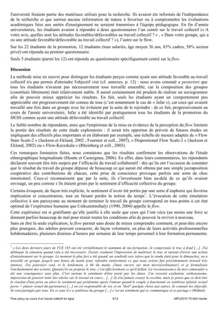 l'université feraient partie des matériaux utilisés pour la recherche. Ils avaient été informés de l'indépendance
de la recherche et que surtout aucune information de nature à favoriser ou à compromettre les évaluations
académiques liées aux unités d'enseignement ne seraient transmises à l'équipe pédagogique. En fin d’année
universitaires, les étudiants avaient à répondre à deux questionnaires l’un centré sur le travail collectif (« A
votre avis, quelles sont les attitudes favorables/défavorables au travail collectif ? » , « Dans votre groupe, qui a
eu une attitude favorable/défavorable au travail collectif ? »), l’autre sur le flow.
Sur les 22 étudiants de la promotion, 12 étudiants (tous salariés, âge moyen 36 ans, 83% cadres, 58% secteur
privé) ont répondu au premier questionnaire.
Seuls 5 étudiants (parmi les 12) ont répondu au questionnaire spécifiquement centré sur le flow.

Discussion
La méthode mise en oeuvre pour distinguer les étudiants perçus comme ayant une attitude favorable au travail
collectif n'a pas permis d'atteindre l'objectif visé (cf. annexes, p. 12) : nous avons constaté a posteriori que
tous les étudiants n'avaient pas nécessairement tous travaillé ensemble, car la composition des groupes
(constitués librement) était relativement stable. Il aurait certainement été prudent de réaliser un sociogramme
afin de pouvoir mieux apprécier les résultats. En fait, seuls les étudiants ayant un comportement peu
appréciable ont progressivement été connus de tous (c’est notamment le cas de « Jafar »), car ceux qui avaient
travaillé une fois dans un groupe avec lui évitaient par la suite de le rejoindre : de ce fait, progressivement au
cours de l'année universitaire, Jafar a été identifié par pratiquement tous les étudiants de la promotion du
DESS comme ayant une attitude défavorable au travail collectif.
Le faible nombre de répondants, ainsi que l'empirisme de la mise en évidence de la perception du flow limitent
la portée des résultats de cette étude exploratoire : il serait très opportun de prévoir de futures études en
impliquant des effectifs plus importants et en élaborant par exemple, une échelle de mesure adaptée de « Flow
State Scale-2 » (Jackson et Eklund, 2002 ; Fournier et coll., 2007), « Dispositional Flow Scale-2 » (Jackson et
Eklund, 2002) ou « Flow-Kurzskala » (Rheinberg et coll., 2003).
Ces remarques liminaires faites, nous constatons que les résultats confirment les observations de l'étude
ethnographique longitudinale (Heutte et Casteignau, 2006). En effet, dans leurs commentaires, les répondants
déclarent souvent être très surpris par l’efficacité du travail collaboratif : dès qu’ils ont l’occasion de constater
que le résultat du travail du groupe dépasse de beaucoup ce qui aurait été obtenu par une simple juxtaposition
coopérative des contributions de chacun, cette prise de conscience provoque parfois une sorte de choc
émotionnel. Ceux-ci reconnaissent que par la suite, ils s’investissent bien au-delà de ce qu’ils avaient
envisagé, un peu comme s’ils étaient grisés par le sentiment d’efficacité collective du groupe.
Certains évoquent, de façon très explicite, le sentiment d’avoir été portés par une sorte d’euphorie qui favorise
implication et concentration, tout en faisant perdre la notion du temps7. L’évocation de cette émulation
collective à son paroxysme au moment de terminer le travail du groupe correspond en tous points à cet état
optimal de l’expérience humaine que Csikszentmihalyi (1990, 2004) appelle le flow.
Cette expérience est si gratifiante qu’elle justifie à elle seule que ceux qui l’ont vécu (au moins une fois) se
donnent parfois beaucoup de mal pour réunir toutes les conditions afin de pouvoir la revivre à nouveau.
Sans en être la seule explication, le flow permet sans doute de mieux comprendre comment, et peut-être encore
plus pourquoi, des adultes peuvent consacrer, de façon volontaire, en plus de leurs activités professionnelles
hebdomadaires, plusieurs dizaines d’heures par semaine de leur temps personnel à leur formation permanente.

7
  « Les deux derniers jours de l'UE 165 ont été véritablement le summum de ma formation. Je comprenais le truc à fond […]. J'ai
débloqué la situation quand cela a été nécessaire. J'avais vraiment l'impression de maîtriser le truc et surtout d'avoir une action
d'entraînement sur le groupe. Le moment le plus fort a été quand, un vendredi soir (alors que le rendu était pour le dimanche), on a
travaillé en groupe jusqu'à une heure du matin pour refondre entièrement ce que nous avions fait précédemment (travail très
intense). J'ai poursuivi seul, et le lendemain, à 6h du matin, j'étais encore sur mon micro[ordinateur] et je formalisais
l'enchaînement des actions. Quand j'ai eu proposé le truc, c'est effectivement ce qu'il fallait. La reconnaissance de mes camarades a
été une conséquence sans plus. C'est surtout le sentiment d'être porté par les dieux. J’ai ressenti exaltation, enthousiasme,
impression de pouvoir tenir des siècles sur le travail en cours... […] Je n'ai jamais essayé la cocaïne, mais je pense que ce doit être
le résultat d'une prise ou alors le sentiment qui prédomine après l'amour quand le couple a fonctionné en symbiose (plaisir sexuel
perso + plaisir sexuel du partenaire) […] on est responsable de soi, et on "doit" quelque chose aux autres. Je connais les objectifs,
ils sont partagés par tous. En ce sens il y a symbiose du groupe […] c’est un sentiment qui se communique et se partage » (Hubert)

Flow perçu au cours d’un travail collectif en ligne                  5/12                                      AIPU2010 T5-040 Heutte
 