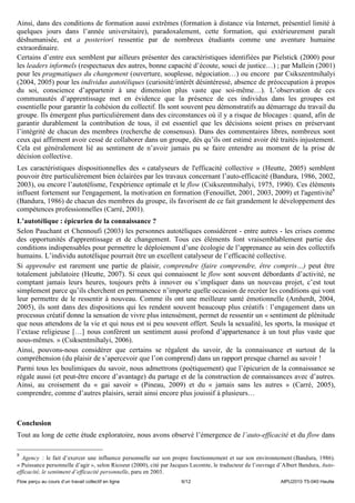 Ainsi, dans des conditions de formation aussi extrêmes (formation à distance via Internet, présentiel limité à
quelques jours dans l’année universitaire), paradoxalement, cette formation, qui extérieurement paraît
déshumanisée, est a posteriori ressentie par de nombreux étudiants comme une aventure humaine
extraordinaire.
Certains d’entre eux semblent par ailleurs présenter des caractéristiques identifiées par Pielstick (2000) pour
les leaders informels (respectueux des autres, bonne capacité d’écoute, souci de justice…) ; par Mallein (2001)
pour les pragmatiques du changement (ouverture, souplesse, négociation…) ou encore par Csikszentmihalyi
(2004, 2005) pour les individus autotéliques (curiosité/intérêt désintéressé, absence de préoccupation à propos
du soi, conscience d’appartenir à une dimension plus vaste que soi-même…). L’observation de ces
communautés d’apprentissage met en évidence que la présence de ces individus dans les groupes est
essentielle pour garantir la cohésion du collectif. Ils sont souvent peu démonstratifs au démarrage du travail du
groupe. Ils émergent plus particulièrement dans des circonstances où il y a risque de blocages : quand, afin de
garantir durablement la contribution de tous, il est essentiel que les décisions soient prises en préservant
l’intégrité de chacun des membres (recherche de consensus). Dans des commentaires libres, nombreux sont
ceux qui affirment avoir cessé de collaborer dans un groupe, dès qu’ils ont estimé avoir été traités injustement.
Cela est généralement lié au sentiment de n’avoir jamais pu se faire entendre au moment de la prise de
décision collective.
Les caractéristiques dispositionnelles des « catalyseurs de l'efficacité collective » (Heutte, 2005) semblent
pouvoir être particulièrement bien éclairées par les travaux concernant l’auto-efficacité (Bandura, 1986, 2002,
2003), ou encore l’autotélisme, l'expérience optimale et le flow (Csikszentmihalyi, 1975, 1990). Ces éléments
influent fortement sur l'engagement, la motivation en formation (Fenouillet, 2001, 2003, 2009) et l'agentivité8
(Bandura, 1986) de chacun des membres du groupe, ils favorisent de ce fait grandement le développement des
compétences professionnelles (Carré, 2001).
L’autotélique : épicurien de la connaissance ?
Selon Pauchant et Chennoufi (2003) les personnes autotéliques considèrent - entre autres - les crises comme
des opportunités d'apprentissage et de changement. Tous ces éléments font vraisemblablement partie des
conditions indispensables pour permettre le déploiement d’une écologie de l’apprenance au sein des collectifs
humains. L’individu autotélique pourrait être un excellent catalyseur de l’efficacité collective.
Si apprendre est rarement une partie de plaisir, comprendre (faire comprendre, être compris…) peut être
totalement jubilatoire (Heutte, 2007). Si ceux qui connaissent le flow sont souvent débordants d’activité, ne
comptant jamais leurs heures, toujours prêts à innover ou s’impliquer dans un nouveau projet, c’est tout
simplement parce qu’ils cherchent en permanence n’importe quelle occasion de recréer les conditions qui vont
leur permettre de le ressentir à nouveau. Comme ils ont une meilleure santé émotionnelle (Amherdt, 2004,
2005), ils sont dans des dispositions qui les rendent souvent beaucoup plus créatifs : l’engagement dans un
processus créatif donne la sensation de vivre plus intensément, permet de ressentir un « sentiment de plénitude
que nous attendons de la vie et qui nous est si peu souvent offert. Seuls la sexualité, les sports, la musique et
l’extase religieuse […] nous confèrent un sentiment aussi profond d’appartenance à un tout plus vaste que
nous-mêmes. » (Csiksentmihalyi, 2006).
Ainsi, pouvons-nous considérer que certains se régalent du savoir, de la connaissance et surtout de la
compréhension (du plaisir de s’apercevoir que l’on comprend) dans un rapport presque charnel au savoir !
Parmi tous les boulimiques du savoir, nous admettrons (poétiquement) que l’épicurien de la connaissance se
régale aussi (et peut-être encore d’avantage) du partage et de la construction de connaissances avec d’autres.
Ainsi, au croisement du « gai savoir » (Pineau, 2009) et du « jamais sans les autres » (Carré, 2005),
comprendre, comme d’autres plaisirs, serait ainsi encore plus jouissif à plusieurs…



Conclusion
Tout au long de cette étude exploratoire, nous avons observé l’émergence de l’auto-efficacité et du flow dans

8
  Agency : le fait d’exercer une influence personnelle sur son propre fonctionnement et sur son environnement (Bandura, 1986).
« Puissance personnelle d’agir », selon Ricoeur (2000), cité par Jacques Lecomte, le traducteur de l’ouvrage d’Albert Bandura, Auto-
efficacité, le sentiment d’efficacité personnelle, paru en 2003.
Flow perçu au cours d’un travail collectif en ligne                 6/12                                     AIPU2010 T5-040 Heutte
 