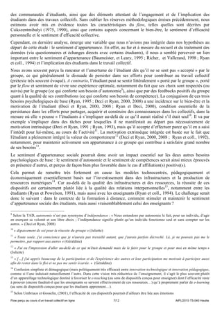 des communautés d’étudiants, ainsi que des éléments attestant de l’engagement et de l’implication des
étudiants dans des travaux collectifs. Sans oublier les réserves méthodologiques émises précédemment, nous
estimons avoir mis en évidence toutes les caractéristiques du flow, telles quelles sont décrites par
Csikszentmihalyi (1975, 1990), ainsi que certains aspects concernant le bien-être, le sentiment d’efficacité
personnelle et le sentiment d’efficacité collective.
Cependant, en dernière analyse, émerge une variable que nous n’avions pas intégrée dans nos hypothèses au
départ de cette étude : le sentiment d’appartenance. En effet, au fur et à mesure du recueil et du traitement des
données (via questionnaires et échanges directs avec certains étudiants), il nous a semblé percevoir un lien
important entre le sentiment d’appartenance (Baumeister, et Leary, 1995 ; Richer, et Vallerand, 1998 ; Ryan
et coll., 1994) et l’implication des étudiants dans le travail collectif.
Nous avons souvent perçu la rancœur et l’amertume de l’étudiant dès qu’il ne se sent pas « accepté » par le
groupe, ce qui généralement le dissuade de persister dans ses efforts pour contribuer au travail collectif
(prétexte très souvent évoqué). A contrario, l’étudiant peut se sentir littéralement « porté par le groupe », porté
par le flow et sentiment de vivre une expérience optimale, notamment du fait que ses choix sont respectés (ou
suivis) par le groupe (ce qui conforte son besoin d’autonomie9), ainsi que par des feedbacks positifs du groupe
quant à la qualité de ses contributions (ce qui conforte son besoin de compétence). La conjugaison de ces trois
besoins psychologiques de base (Ryan, 1995 ; Deci et Ryan, 2000, 2008) a une incidence sur le bien-être et la
motivation de l’étudiant (Deci et Ryan, 2000, 2008 ; Ryan et Deci, 2000), condition essentielle de la
persistance dans les efforts pour partager, acquérir et construire des connaissances dans les collectifs, dans la
mesure où elle « pousse » l’étudiants à s’impliquer au-delà de ce qu’il aurait réalisé s’il était seul10. Il va par
exemple s’impliquer dans des tâches pour lesquelles il ne manifestait au départ pas nécessairement de
motivation intrinsèque (Deci et Ryan, 1991 ; Ryan, 1993), mais qu’il accepte d’effectuer parce qu’il en a saisi
l’intérêt pour lui-même, au cours de l’activité11. La motivation extrinsèque intégrée est basée sur le fait que
l'étudiant a pleinement intégré la valeur du comportement12 (Deci et Ryan, 2000, 2008 ; Ryan et coll., 1992),
notamment, pour maintenir activement son appartenance à ce groupe qui contribue à satisfaire grand nombre
de ses besoins13.
Le sentiment d’appartenance sociale pourrait donc avoir un impact essentiel sur les deux autres besoins
psychologiques de base : le sentiment d’autonomie et le sentiment de compétences serait ainsi mieux éprouvés
en présence d’autrui, et perçus de façon bien plus favorable dans le cas d’affiliation(s) positive(s).
Cela permet de remettre très fortement en cause les modèles technocentrés, pédagogiquement et
économiquement essentiellement basés sur l’investissement dans des infrastructures et la production de
ressources numériques14. Car au-delà de la qualité des infrastructures et des ressources, la réussite de ces
dispositifs est certainement plutôt liée à la qualité des relations interpersonnelles15, notamment entre les
étudiants (Ryan et Powelson, 1991), mais aussi avec les enseignants (Ryan et coll., 1994). Le challenge serait
donc le suivant : dans le contexte de la formation à distance, comment stimuler et maintenir le sentiment
d’appartenance sociale des étudiants, mais aussi vraisemblablement celui des enseignants ?

9
 Selon la TAD, autonomie n’est pas synonyme d’indépendance : « Nous entendons par autonomie le fait, pour un individu, d’agir
en exerçant sa volonté et son libre choix ; l’indépendance signifie plutôt qu’un individu fonctionne seul et sans compter sur les
autres. » (Deci et Ryan, 2008)
10
     « dépassement de soi pour la réussite du groupe » (Juliette)
11
  « Toute seule, j'ai conscience que je n'aurais pas travaillé autant, que j'aurais parfois décroché. Là, je ne pouvais pas me le
permettre, par rapport aux autres » (Géraldine)
12
   « J'ai eu l'impression d'aller au-delà de ce qui m'était demandé mais de le faire pour le groupe et pour moi en même temps »
(Juliette)
13
   « […] j'ai appris beaucoup de la participation et de l'expérience des autres et leur participation me motivait à participer aussi
afin de rester dans le flot et ne pas me sentir écartée. » (Géraldine)
14
  Confusion simpliste et démagogique (mais politiquement très efficace) entre innovation technologique et innovation pédagogique,
comme si l’une induisait naturellement l’autre. Dans cette vision très réductrice de l’enseignement, il s’agit le plus souvent plutôt
d’un appareillage technologique destiné à favoriser le e-teaching (au sens de dispositifs conçus pour enseigner) dont l’efficacité reste
à prouver (encore faudrait-il que les enseignants se servent effectivement de ces ressources…) qu’à proprement parler de e-learning
(au sens de dispositifs conçus pour que les étudiants apprennent…).
15
     Selon Umbriaco et Gosselin, (2001), l’efficacité de ces dispositifs pourrait d’ailleurs être liée aux émotions
Flow perçu au cours d’un travail collectif en ligne                      7/12                                         AIPU2010 T5-040 Heutte
 