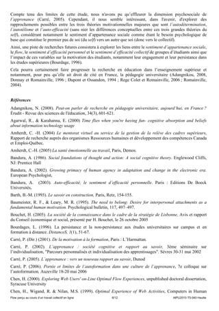 Compte tenu des limites de cette étude, nous n'avons pu qu’effleurer la dimension psychosociale de
l’apprenance (Carré, 2005). Cependant, il nous semble intéressant, dans l'avenir, d'explorer des
rapprochements possibles entre les trois théories motivationnelles majeures que sont l’autodétermination,
l’autotélisme et l’auto-efficacité (sans nier les différences conceptuelles entre ces trois grandes théories du
self), considérant notamment le sentiment d’appartenance sociale comme étant le besoin psychologique de
base qui constitue le premier pas de soi (du self) vers un autre que soi (donc vers le collectif).
Ainsi, une piste de recherches futures consistera à explorer les liens entre le sentiment d’appartenance sociale,
le flow, le sentiment d’efficacité personnel et le sentiment d’efficacité collectif de groupes d’étudiants ainsi que
l’impact de ces variables sur la motivation des étudiants, notamment leur engagement et leur persistance dans
les études supérieures (Bourdage, 1996).
Cela pourra certainement faire progresser la recherche en éducation dans l’enseignement supérieur et
notamment, pour peu qu’elle ait droit de cité en France, la pédagogie universitaire (Adangnikou, 2008,
Donnay et Romainville, 1996 ; Dupont et Ossandon, 1994 ; Rege Colet et Romainville, 2006 ; Romainville,
2004).


Références
Adangnikou, N. (2008). Peut-on parler de recherche en pédagogie universitaire, aujourd’hui, en France ?
Érudit - Revue des sciences de l'éducation, 34(3), 601-621.
Agarwal, R., & Karahanna, E. (2000) Time flies when you're having fun- cognitive absorption and beliefs
about information technology usage
Amherdt, C. -H. (2004) Le mentorat virtuel au service de la gestion de la relève des cadres supérieurs,
Rapport de recherche auprès des organismes Ressources humaines et développement des compétences Canada
et Emploi-Québec.
Amherdt, C.-H. (2005) La santé émotionnelle au travail, Paris, Demos.
Bandura, A. (1986). Social foundations of thought and action: A social cognitive theory. Englewood Cliffs,
NJ: Prentice Hall
Bandura, A. (2002). Growing primacy of human agency in adaptation and change in the electronic era.
European Psychologist,
Bandura, A.           (2003). Auto-efficacité, le sentiment d’efficacité personnelle. Paris : Editions De Boeck
Universités,
Barth, B.-M. (1993). Le savoir en construction, Paris, Retz, 154-155.
Baumeister, R. F., & Leary, M. R. (1995). The need to belong: Desire for interpersonal attachments as a
fundamental human motivation. Psychological bulletin, 117, 497–497.
Bouchet, H. (2005). La société de la connaissance dans le cadre de la stratégie de Lisbonne, Avis et rapport
du Conseil économique et social, présenté par H. Bouchet, le 26 octobre 2005
Bourdages, L. (1996). La persistance et la non-persistance aux études universitaires sur campus et en
formation à distance. DistanceS, 1(1), 51-67.
Carré, P. (Dir.) (2001). De la motivation à la formation, Paris : L’Harmattan.
Carré, P. (2002). L’apprenance : société cognitive et rapport au savoir, 3ème séminaire sur
l’individualisation, "Parcours personnalisés et individualisation des apprentissages". Sèvres 30-31 mai 2002
Carré, P. (2005). L’apprenance : vers un nouveau rapport au savoir, Dunod
Carré, P. (2006). Portée et limites de l’autoformation dans une culture de l’apprenance, 7e colloque sur
l’autoformation, Auzeville 18-20 mai 2006
Chen, H. (2000). Exploring Web Users' on-Line Optimal Flow Experiences, unpublished doctoral dissertation,
Syracuse University
Chen, H., Wigand, R. & Nilan, M.S. (1999). Optimal Experience of Web Activities, Computers in Human
Flow perçu au cours d’un travail collectif en ligne         8/12                                AIPU2010 T5-040 Heutte
 