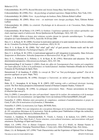 Behavior (15:5).
Csikszentmihalyi, M. (1975). Beyond Boredom and Anxiety Jossey-Bass, San Francisco, CA,
Csikszentmihalyi, M. (1990). Flow : the psychology of optimal experience. Harper & Row, New York, USA
Csikszentmihalyi, M. (2004). Vivre : la psychologie du bonheur, Paris, Éditions Robert Laffont
Csikszentmihalyi, M. (2005). Mieux vivre : en maîtrisant votre énergie psychique, Paris, Éditions Robert
Laffont
Csikszentmihalyi, M. (2006). La créativité. Psychologie de la découverte et de l’invention, Paris, Éditions
Robert Laffont
Csikszentmihalyi, M. & Patton, J. D. (1997). Le bonheur, l’expérience optimale et les valeurs spirituelles: une
étude empirique auprès d’adolescents. Revue Quebecoise de Psychologie, 18(2), 169–192.
Cyrot, P. (2006). (Rôles et formes des) relations sociales durant les épisodes autodidactiques. 7e colloque
européen sur l’auto-formation, ENFA, Auzeville 18-20 mai 2006
Deci, E. L. & Ryan, R. M. (2008). Favoriser la motivation optimale et la santé mentale dans les divers milieux
de vie. Canadian Psychology/Psychologie canadienne, 49(1), 24–34.
Deci, E. L. & Ryan, R. M. (2000). The" what" and" why" of goal pursuits: Human needs and the self-
determination of behavior. Psychological Inquiry, 227–268.
Deci, E. L. & Ryan, R. M. (1991). A motivational approach to self: integration in personality. Dans Nebraska
Symposium on Motivation. Nebraska Symposium on Motivation (Vol. 38, pp. 237-288).
Deci, E. L., Vallerand, R. J., Pelletier, L. G. & Ryan, R. M. (1991). Motivation and education: The self-
determination perspective. Educational psychologist, 26(3), 325–346.
Demontrond-Begr P. & Fournier J. (2003). Etude des effets de l'enseignement d'une routine pré-compétitive
sur l'auto-efficacité, le flow et la performance en baskett-fauteuil. Journées Nationales d'Etudes de la Société
Française de Psychologie du Sport, Paris.
Demontrond, P. & Gaudreau, P. (2008). Le concept de "flow" ou "état psychologique optimal": Etat de la
question appliquée au sport. Staps, 79(1)
Donnay, J. & Romainville, M. (1996). Enseigner à l'université, un métier qui s'apprend? Bruxelles: De
Boeck.
Duke, H. C., Jeoungkun, K. & Soung, H. K. (2007). ERP training with a web-based electronic learning
system: The flow theory perspective.International Journal of Human Computer Studies, Volume 65
Dupont, P. & Ossandon, M. (1994). La pédagogie universitaire. Paris : Presses universitaires de France
(Collection Que sais-je?).
Ettis, S. (2005). L’atmosphère des sites web marchand : impact de la couleur, des animations et de la musique
sur les réponses du consommateur. [en ligne] http://www.iae-toulouse.fr/files/tutoratMkt05_Ettis.pdf
Fenouillet, F. (2001). Relation entre perception de compétence, sentiment d’autodétermination et projet, in
Carré, P. (dir.) De la motivation à la formation, L’Harmattan.
Fenouillet, F. (2003). La motivation, Les Topos, DUNOD, Paris.
Fenouillet, F. (2009). Vers une intégration des conceptions théoriques de la motivation. Présentation intégrée
de 101 conceptions théoriques de la motivation. Note de synthèse pour l’habilitation à diriger des recherches,
Université Paris Ouest-Nanterre-La Défense (Paris X).
Fournier, J., Gaudreau, P., Demontrond-Behr, P., Visioli, J., Forrest, J. & Jackson, S.A. (2007). French
translation of the Flow State Scale-2: Factor structure, cross-cultural invariance, and associations with goal
attainment. Psychology of Sport and Exercise.
Ghani, J.A. (1995). Flow in Human Computer Interactions: Test of a Model, in: Human Factors in
Information Systems: Emerging Theoretical Bases, J. Carey (ed.), Ablex Publishing Corp., New Jersey,.
Ghani, J.A. & Deshpande, S.P. (1994) "Task Characteristics and the Experience of Optimal Flow in Human-
Flow perçu au cours d’un travail collectif en ligne      9/12                               AIPU2010 T5-040 Heutte
 