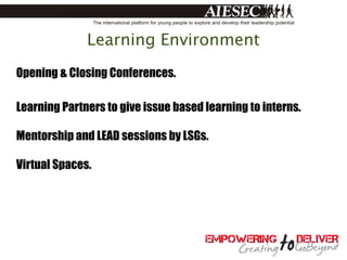 Learning Environment
Opening & Closing Conferences.

Learning Partners to give issue based learning to interns.

Mentorship and LEAD sessions by LSGs.

Virtual Spaces.
 