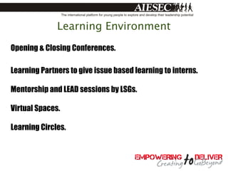 Learning Environment
Opening & Closing Conferences.

Learning Partners to give issue based learning to interns.

Mentorship and LEAD sessions by LSGs.

Virtual Spaces.

Learning Circles.
 