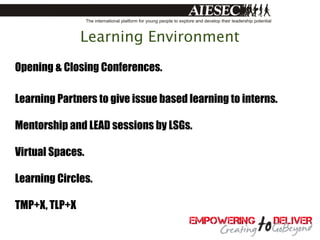 Learning Environment
Opening & Closing Conferences.

Learning Partners to give issue based learning to interns.

Mentorship and LEAD sessions by LSGs.

Virtual Spaces.

Learning Circles.

TMP+X, TLP+X
 
