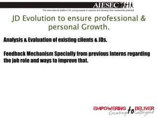 JD Evolution to ensure professional &
             personal Growth.
Analysis & Evaluation of existing clients & JDs.

Feedback Mechanism Specially from previous Interns regarding
the job role and ways to improve that.
 