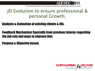 JD Evolution to ensure professional &
             personal Growth.
Analysis & Evaluation of existing clients & JDs.

Feedback Mechanism Specially from previous Interns regarding
the job role and ways to improve that.

Purpose & Objective based.
 