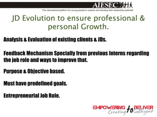 JD Evolution to ensure professional &
             personal Growth.
Analysis & Evaluation of existing clients & JDs.

Feedback Mechanism Specially from previous Interns regarding
the job role and ways to improve that.

Purpose & Objective based.

Must have predefined goals.

Entrepreneurial Job Role.
 