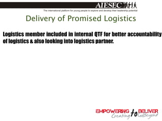 Delivery of Promised Logistics

Logistics member included in internal QTF for better accountability
of logistics & also looking into logistics partner.
 