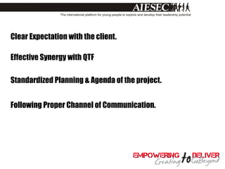 Clear Expectation with the client.

Effective Synergy with QTF

Standardized Planning & Agenda of the project.


Following Proper Channel of Communication.
 