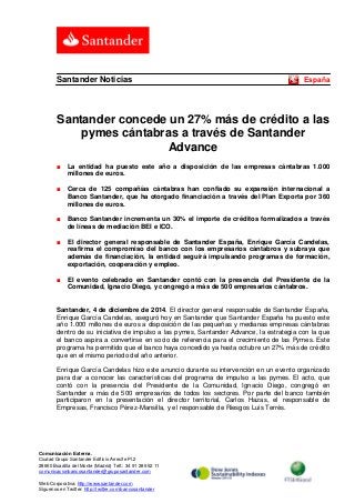 Comunicación Externa. 
Ciudad Grupo Santander Edificio Arrecife Pl.2 
28660 Boadilla del Monte (Madrid) Telf.: 34 91 289 52 11 
comunicacionbancosantander@gruposantander.com 
Web Corporativa: http://www.santander.com 
Síguenos en Twitter: http://twitter.com/bancosantander 
Santander Noticias España 
Santander concede un 27% más de crédito a las pymes cántabras a través de Santander Advance 
■ La entidad ha puesto este año a disposición de las empresas cántabras 1.000 millones de euros. 
■ Cerca de 125 compañías cántabras han confiado su expansión internacional a Banco Santander, que ha otorgado financiación a través del Plan Exporta por 360 millones de euros. 
■ Banco Santander incrementa un 30% el importe de créditos formalizados a través de líneas de mediación BEI e ICO. 
■ El director general responsable de Santander España, Enrique García Candelas, reafirma el compromiso del banco con los empresarios cántabros y subraya que además de financiación, la entidad seguirá impulsando programas de formación, exportación, cooperación y empleo. 
■ El evento celebrado en Santander contó con la presencia del Presidente de la Comunidad, Ignacio Diego, y congregó a más de 500 empresarios cántabros. 
Santander, 4 de diciembre de 2014. El director general responsable de Santander España, Enrique García Candelas, aseguró hoy en Santander que Santander España ha puesto este año 1.000 millones de euros a disposición de las pequeñas y medianas empresas cántabras dentro de su iniciativa de impulso a las pymes, Santander Advance, la estrategia con la que el banco aspira a convertirse en socio de referencia para el crecimiento de las Pymes. Este programa ha permitido que el banco haya concedido ya hasta octubre un 27% más de crédito que en el mismo periodo del año anterior. 
Enrique García Candelas hizo este anuncio durante su intervención en un evento organizado para dar a conocer las características del programa de impulso a las pymes. El acto, que contó con la presencia del Presidente de la Comunidad, Ignacio Diego, congregó en Santander a más de 500 empresarios de todos los sectores. Por parte del banco también participaron en la presentación el director territorial, Carlos Hazas, el responsable de Empresas, Francisco Pérez-Mansilla, y el responsable de Riesgos Luis Terrés.  