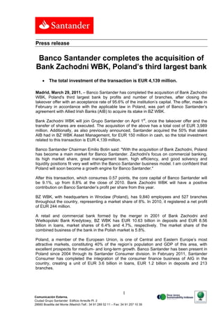 Press release

  Banco Santander completes the acquisition of
 Bank Zachodni WBK, Poland’s third largest bank
         The total investment of the transaction is EUR 4,139 million.

Madrid, March 29, 2011. – Banco Santander has completed the acquisition of Bank Zachodni
WBK, Poland's third largest bank by profits and number of branches, after closing the
takeover offer with an acceptance rate of 95.6% of the institution’s capital. The offer, made in
February in accordance with the applicable law in Poland, was part of Banco Santander’s
agreement with Allied Irish Banks (AIB) to acquire its stake in BZ WBK.

Bank Zachodni WBK will join Grupo Santander on April 1st, once the takeover offer and the
transfer of shares are executed. The acquisition of the above has a total cost of EUR 3,989
million. Additionally, as also previously announced, Santander acquired the 50% that stake
AIB had in BZ WBK Asset Management, for EUR 150 million in cash, so the total investment
related to this transaction is EUR 4,139 million.

Banco Santander Chairman Emilio Botin said: "With the acquisition of Bank Zachodni, Poland
has become a main market for Banco Santander. Zachodni's focus on commercial banking,
its high market share, great management team, high efficiency, and good solvency and
liquidity positions fit very well within the Banco Santander business model. I am confident that
Poland will soon become a growth engine for Banco Santander."

After this transaction, which consumes 0.57 points, the core capital of Banco Santander will
be 9.1%, up from 8.8% at the close of 2010. Bank Zachodni WBK will have a positive
contribution on Banco Santander’s profit per share from this year.

BZ WBK, with headquarters in Wroclaw (Poland), has 9,840 employees and 527 branches
throughout the country, representing a market share of 8%. In 2010, it registered a net profit
of EUR 244 million.

A retail and commercial bank formed by the merger in 2001 of Bank Zachodni and
Wielkopolski Bank Kredytowy, BZ WBK has EUR 10.63 billion in deposits and EUR 8.56
billion in loans, market shares of 6.4% and 4.7%, respectively. The market share of the
combined business of the bank in the Polish market is 5.8%.

Poland, a member of the European Union, is one of Central and Eastern Europe’s most
attractive markets, constituting 40% of the region’s population and GDP of this area, with
excellent prospects for medium- and long-term growth. Banco Santander has been present in
Poland since 2004 through its Santander Consumer division. In February 2011, Santander
Consumer has completed the integration of the consumer finance business of AIG in the
country, creating a unit of EUR 3.6 billion in loans, EUR 1.2 billion in deposits and 213
branches.




                                                                1
Comunicación Externa.
Ciudad Grupo Santander Edificio Arrecife Pl. 2
28660 Boadilla del Monte (Madrid) Telf.: 34 91 289 52 11 – Fax: 34 91 257 10 39
 