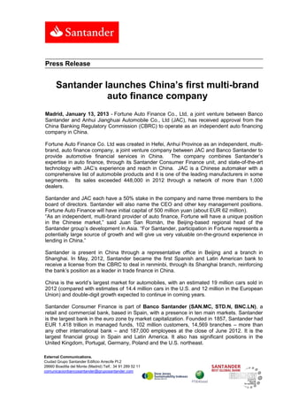 Press Release


      Santander launches China’s first multi-brand
                 auto finance company
Madrid, January 13, 2013 - Fortune Auto Finance Co., Ltd, a joint venture between Banco
Santander and Anhui Jianghuai Automobile Co., Ltd (JAC), has received approval from the
China Banking Regulatory Commission (CBRC) to operate as an independent auto financing
company in China.

Fortune Auto Finance Co. Ltd was created in Hefei, Anhui Province as an independent, multi-
brand, auto finance company, a joint venture company between JAC and Banco Santander to
provide automotive financial services in China. The company combines Santander’s
expertise in auto finance, through its Santander Consumer Finance unit, and state-of-the-art
technology with JAC’s experience and reach in China. JAC is a Chinese automaker with a
comprehensive list of automobile products and it is one of the leading manufacturers in some
segments. Its sales exceeded 448,000 in 2012 through a network of more than 1,000
dealers.

Santander and JAC each have a 50% stake in the company and name three members to the
board of directors. Santander will also name the CEO and other key management positions.
Fortune Auto Finance will have initial capital of 500 million yuan (about EUR 62 million).
“As an independent, multi-brand provider of auto finance, Fortune will have a unique position
in the Chinese market,” said Juan San Román, the Beijing-based regional head of the
Santander group’s development in Asia. “For Santander, participation in Fortune represents a
potentially large source of growth and will give us very valuable on-the-ground experience in
lending in China.”

Santander is present in China through a representative office in Beijing and a branch in
Shanghai. In May, 2012, Santander became the first Spanish and Latin American bank to
receive a license from the CBRC to deal in renminbi, through its Shanghai branch, reinforcing
the bank’s position as a leader in trade finance in China.

China is the world’s largest market for automobiles, with an estimated 19 million cars sold in
2012 (compared with estimates of 14.4 million cars in the U.S. and 12 million in the European
Union) and double-digit growth expected to continue in coming years.

Santander Consumer Finance is part of Banco Santander (SAN.MC, STD.N, BNC.LN), a
retail and commercial bank, based in Spain, with a presence in ten main markets. Santander
is the largest bank in the euro zone by market capitalization. Founded in 1857, Santander had
EUR 1.418 trillion in managed funds, 102 million customers, 14,569 branches – more than
any other international bank – and 187,000 employees at the close of June 2012. It is the
largest financial group in Spain and Latin America. It also has significant positions in the
United Kingdom, Portugal, Germany, Poland and the U.S. northeast.

External Communications.
Ciudad Grupo Santander Edificio Arrecife Pl.2
28660 Boadilla del Monte (Madrid) Telf.: 34 91 289 52 11
comunicacionbancosantander@gruposantander.com
 