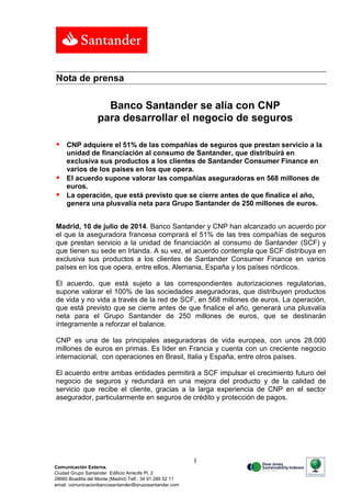 1
Comunicación Externa.
Ciudad Grupo Santander Edificio Arrecife Pl. 2
28660 Boadilla del Monte (Madrid) Telf.: 34 91 289 52 11
email: comunicacionbancosantander@gruposantander.com
Calle, número, 00000 Municipio. Tel. 00 000 000. Fax. 00 000 000. e-mail
Nota de prensa
Banco Santander se alía con CNP
para desarrollar el negocio de seguros
 CNP adquiere el 51% de las compañías de seguros que prestan servicio a la
unidad de financiación al consumo de Santander, que distribuirá en
exclusiva sus productos a los clientes de Santander Consumer Finance en
varios de los países en los que opera.
 El acuerdo supone valorar las compañías aseguradoras en 568 millones de
euros.
 La operación, que está previsto que se cierre antes de que finalice el año,
genera una plusvalía neta para Grupo Santander de 250 millones de euros.
Madrid, 10 de julio de 2014. Banco Santander y CNP han alcanzado un acuerdo por
el que la aseguradora francesa comprará el 51% de las tres compañías de seguros
que prestan servicio a la unidad de financiación al consumo de Santander (SCF) y
que tienen su sede en Irlanda. A su vez, el acuerdo contempla que SCF distribuya en
exclusiva sus productos a los clientes de Santander Consumer Finance en varios
países en los que opera, entre ellos, Alemania, España y los países nórdicos.
El acuerdo, que está sujeto a las correspondientes autorizaciones regulatorias,
supone valorar el 100% de las sociedades aseguradoras, que distribuyen productos
de vida y no vida a través de la red de SCF, en 568 millones de euros. La operación,
que está previsto que se cierre antes de que finalice el año, generará una plusvalía
neta para el Grupo Santander de 250 millones de euros, que se destinarán
íntegramente a reforzar el balance.
CNP es una de las principales aseguradoras de vida europea, con unos 28.000
millones de euros en primas. Es líder en Francia y cuenta con un creciente negocio
internacional, con operaciones en Brasil, Italia y España, entre otros países.
El acuerdo entre ambas entidades permitirá a SCF impulsar el crecimiento futuro del
negocio de seguros y redundará en una mejora del producto y de la calidad de
servicio que recibe el cliente, gracias a la larga experiencia de CNP en el sector
asegurador, particularmente en seguros de crédito y protección de pagos.
 