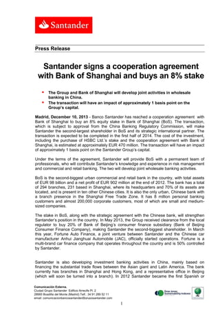 Press Release

Santander signs a cooperation agreement
with Bank of Shanghai and buys an 8% stake



The Group and Bank of Shanghai will develop joint activities in wholesale
banking in China.
The transaction will have an impact of approximately 1 basis point on the
Group’s capital.

Madrid, December 10, 2013 - Banco Santander has reached a cooperation agreement with
Bank of Shanghai to buy an 8% equity stake in Bank of Shanghai (BoS). The transaction,
which is subject to approval from the China Banking Regulatory Commission, will make
Santander the second-largest shareholder in BoS and its strategic international partner. The
transaction is expected to be completed in the first half of 2014. The cost of the investment,
including the purchase of HSBC Ltd.’s stake and the cooperation agreement with Bank of
Shanghai, is estimated at approximately EUR 470 million. The transaction will have an impact
of approximately 1 basis point on the Santander Group’s capital.
Under the terms of the agreement, Santander will provide BoS with a permanent team of
professionals, who will contribute Santander’s knowledge and experience in risk management
and commercial and retail banking. The two will develop joint wholesale banking activities.
BoS is the second-biggest urban commercial and retail bank in the country, with total assets
of EUR 98 billion and a net profit of EUR 902 million at the end of 2012. The bank has a total
of 294 branches, 231 based in Shanghai, where its headquarters and 70% of its assets are
located, and is present in ten other Chinese cities. It is also the only urban, Chinese bank with
a branch presence in the Shanghai Free Trade Zone. It has 8 million personal banking
customers and almost 200,000 corporate customers, most of which are small and mediumsized companies.
The stake in BoS, along with the strategic agreement with the Chinese bank, will strengthen
Santander’s position in the country. In May 2013, the Group received clearance from the local
regulator to buy 20% of Bank of Beijing’s consumer finance subsidiary (Bank of Beijing
Consumer Finance Company), making Santander the second-biggest shareholder. In March
this year, Fortune Auto Finance, a joint venture between Santander and the Chinese car
manufacturer Anhui Jianghuai Automobile (JAC), officially started operations. Fortune is a
multi-brand car finance company that operates throughout the country and is 50% controlled
by Santander.

Santander is also developing investment banking activities in China, mainly based on
financing the substantial trade flows between the Asian giant and Latin America. The bank
currently has branches in Shanghai and Hong Kong, and a representative office in Beijing
(which will soon be turned into a branch). In 2012 Santander became the first Spanish or
Comunicación Externa.
Ciudad Grupo Santander Edificio Arrecife Pl. 2
28660 Boadilla del Monte (Madrid) Telf.: 34 91 289 52 11
email: comunicacionbancosantander@gruposantander.com
Calle, número, 00000 Municipio. Tel. 00 000 000. Fax. 00 000 000. e-mail

1

 
