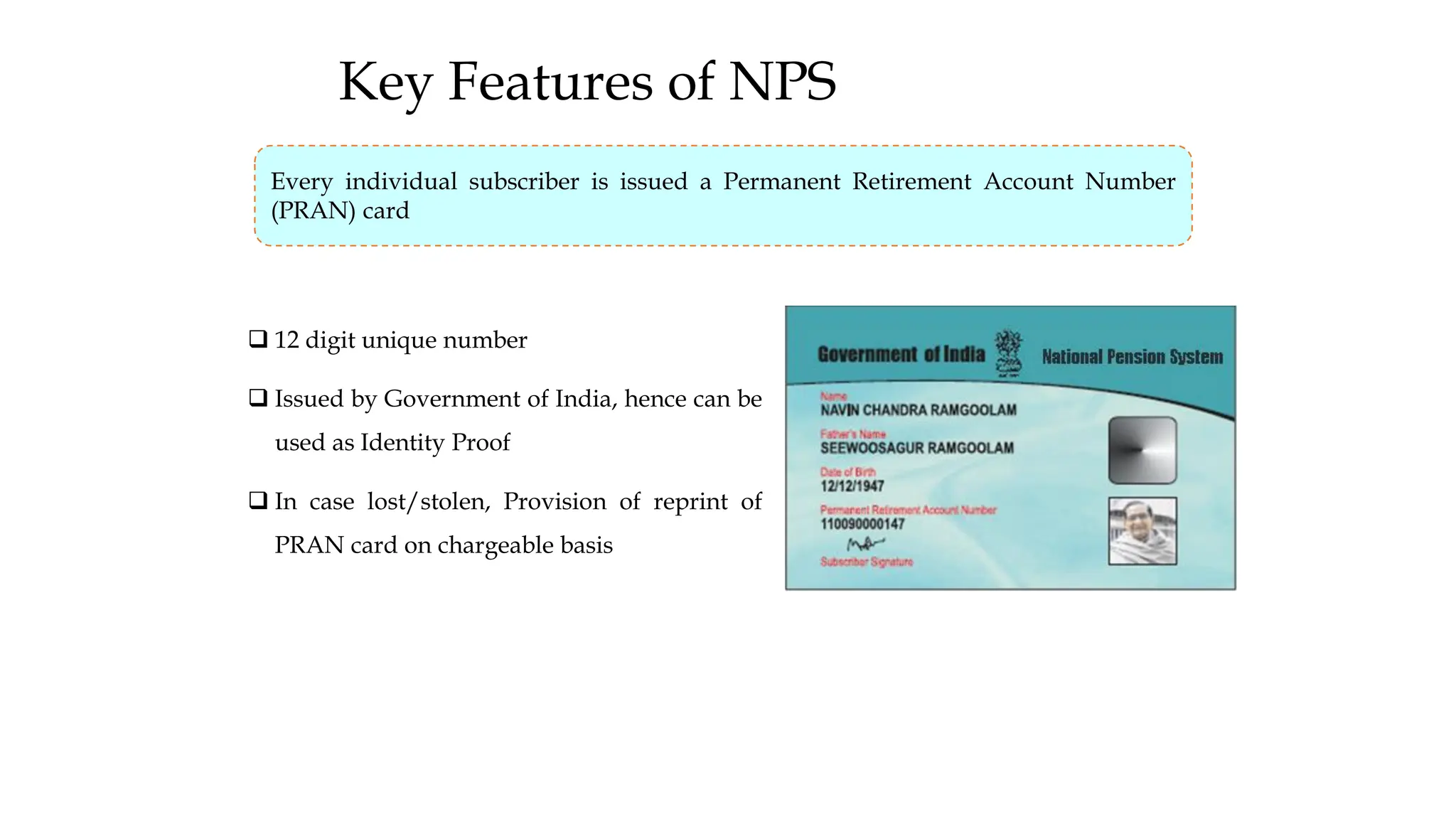 Key Features of NPS
❑ 12 digit unique number
❑ Issued by Government of India, hence can be
used as Identity Proof
❑ In case lost/stolen, Provision of reprint of
PRAN card on chargeable basis
Every individual subscriber is issued a Permanent Retirement Account Number
(PRAN) card
 