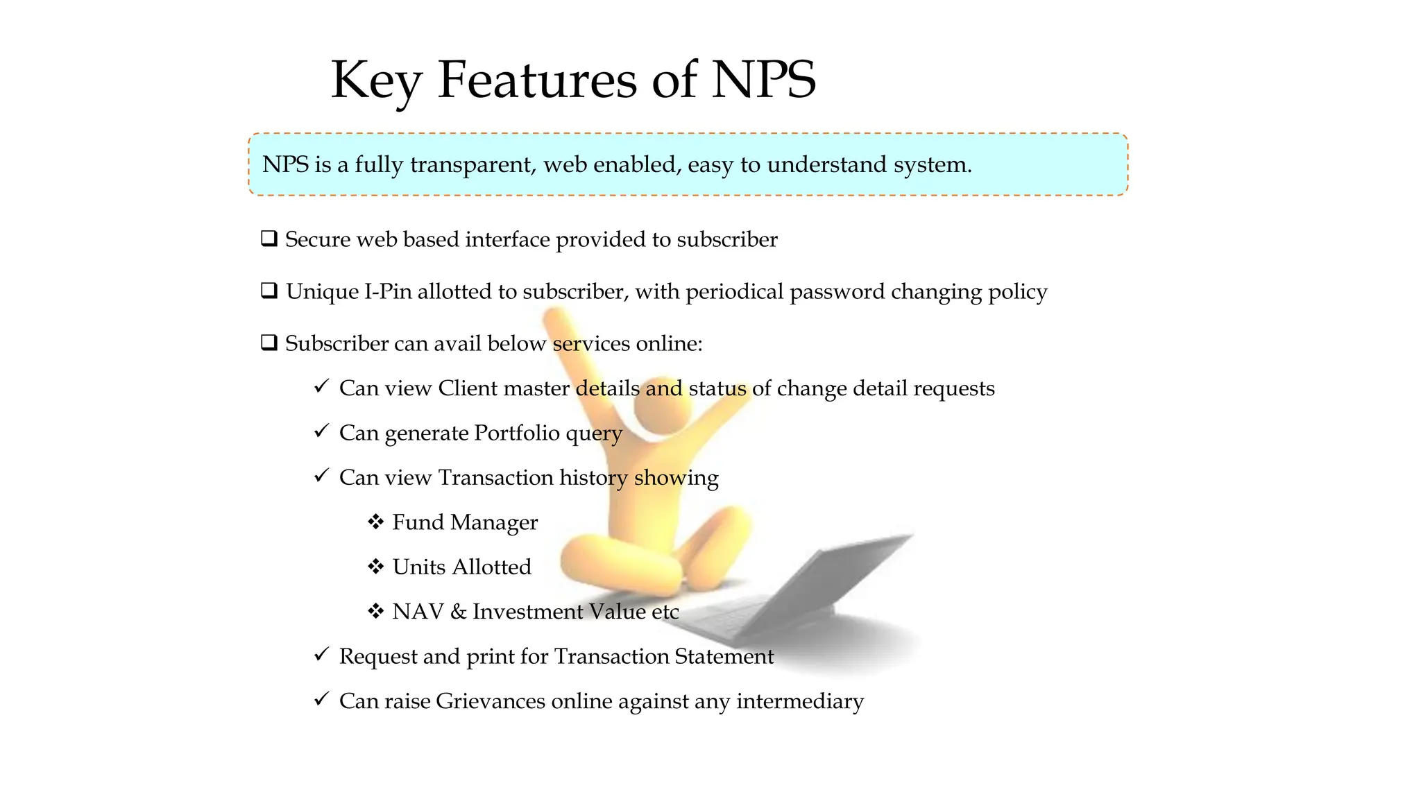 Key Features of NPS
NPS is a fully transparent, web enabled, easy to understand system.
❑ Secure web based interface provided to subscriber
❑ Unique I-Pin allotted to subscriber, with periodical password changing policy
❑ Subscriber can avail below services online:
✓ Can view Client master details and status of change detail requests
✓ Can generate Portfolio query
✓ Can view Transaction history showing
❖ Fund Manager
❖ Units Allotted
❖ NAV & Investment Value etc
✓ Request and print for Transaction Statement
✓ Can raise Grievances online against any intermediary
 