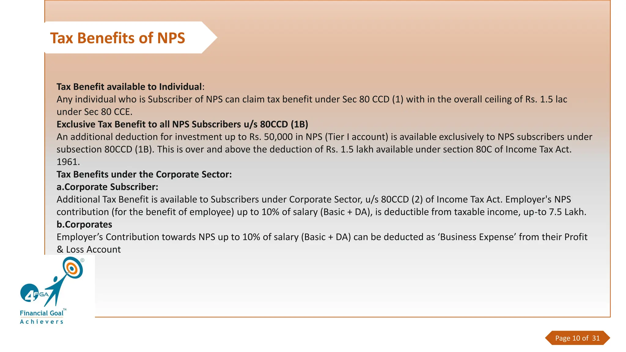Tax Benefits of NPS
Tax Benefit available to Individual:
Any individual who is Subscriber of NPS can claim tax benefit under Sec 80 CCD (1) with in the overall ceiling of Rs. 1.5 lac
under Sec 80 CCE.
Exclusive Tax Benefit to all NPS Subscribers u/s 80CCD (1B)
An additional deduction for investment up to Rs. 50,000 in NPS (Tier I account) is available exclusively to NPS subscribers under
subsection 80CCD (1B). This is over and above the deduction of Rs. 1.5 lakh available under section 80C of Income Tax Act.
1961.
Tax Benefits under the Corporate Sector:
a.Corporate Subscriber:
Additional Tax Benefit is available to Subscribers under Corporate Sector, u/s 80CCD (2) of Income Tax Act. Employer's NPS
contribution (for the benefit of employee) up to 10% of salary (Basic + DA), is deductible from taxable income, up-to 7.5 Lakh.
b.Corporates
Employer’s Contribution towards NPS up to 10% of salary (Basic + DA) can be deducted as ‘Business Expense’ from their Profit
& Loss Account
Page 10 of 31
 