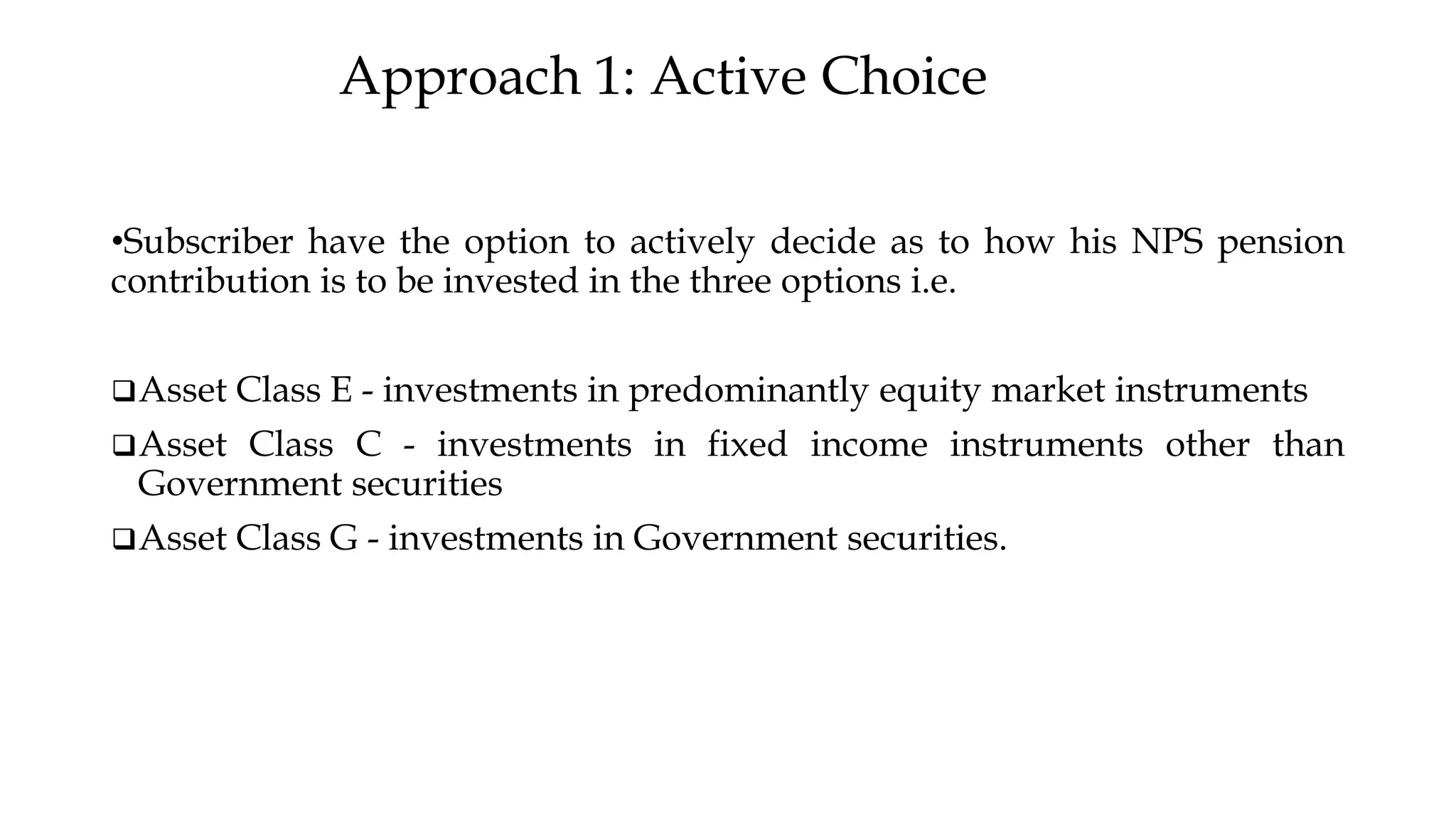 Approach 1: Active Choice
•Subscriber have the option to actively decide as to how his NPS pension
contribution is to be invested in the three options i.e.
❑Asset Class E - investments in predominantly equity market instruments
❑Asset Class C - investments in fixed income instruments other than
Government securities
❑Asset Class G - investments in Government securities.
 
