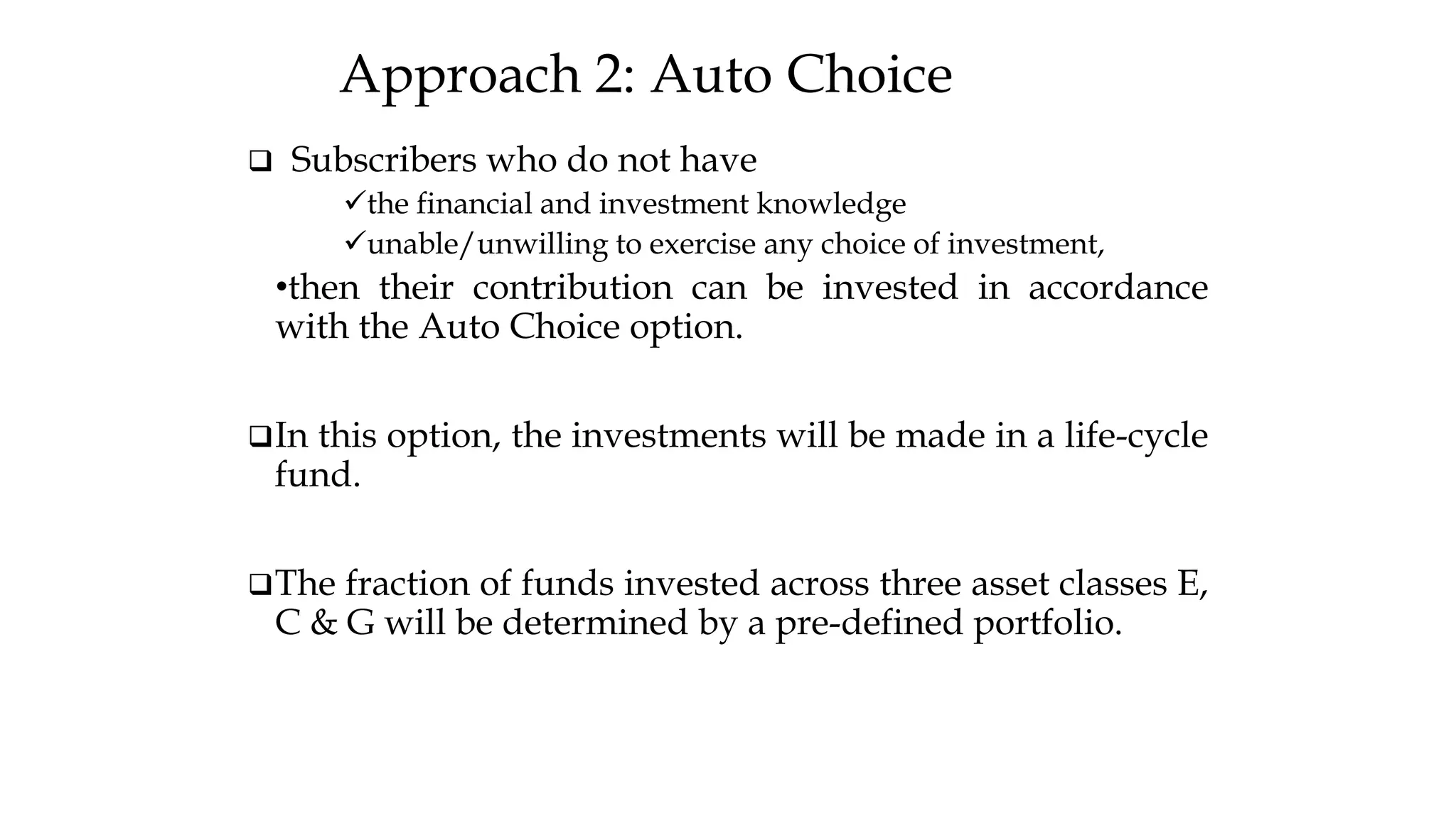 Approach 2: Auto Choice
❑ Subscribers who do not have
✓the financial and investment knowledge
✓unable/unwilling to exercise any choice of investment,
•then their contribution can be invested in accordance
with the Auto Choice option.
❑In this option, the investments will be made in a life-cycle
fund.
❑The fraction of funds invested across three asset classes E,
C & G will be determined by a pre-defined portfolio.
 