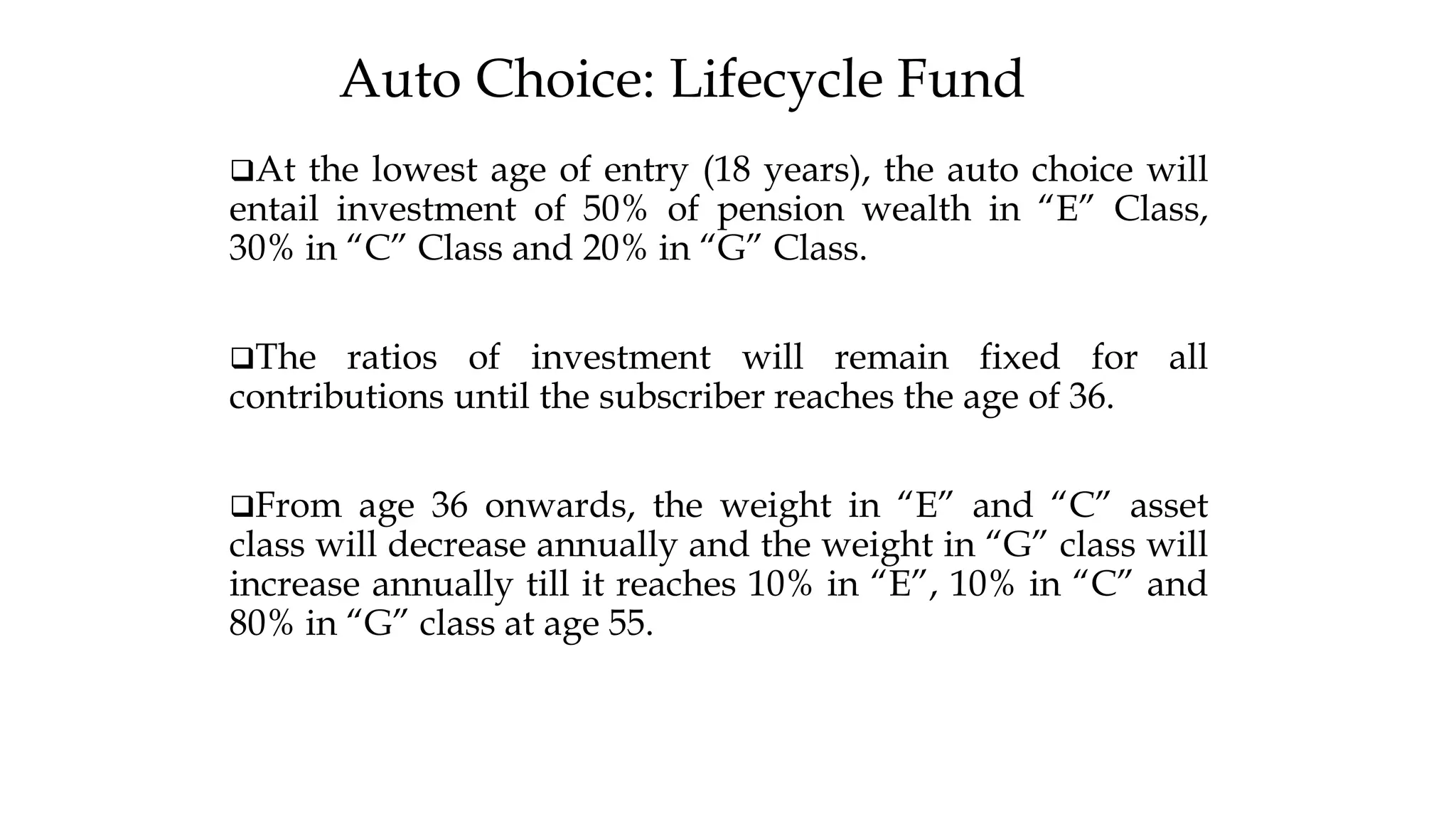 Auto Choice: Lifecycle Fund
❑At the lowest age of entry (18 years), the auto choice will
entail investment of 50% of pension wealth in “E” Class,
30% in “C” Class and 20% in “G” Class.
❑The ratios of investment will remain fixed for all
contributions until the subscriber reaches the age of 36.
❑From age 36 onwards, the weight in “E” and “C” asset
class will decrease annually and the weight in “G” class will
increase annually till it reaches 10% in “E”, 10% in “C” and
80% in “G” class at age 55.
 