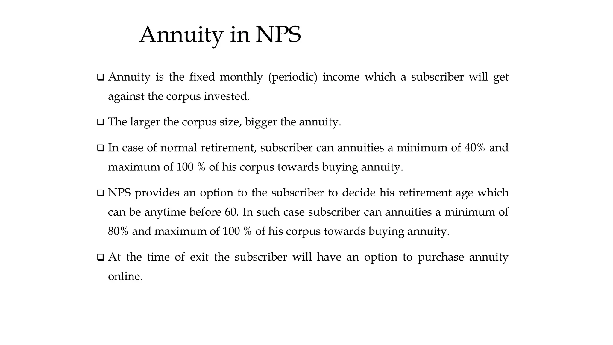 Annuity in NPS
❑ Annuity is the fixed monthly (periodic) income which a subscriber will get
against the corpus invested.
❑ The larger the corpus size, bigger the annuity.
❑ In case of normal retirement, subscriber can annuities a minimum of 40% and
maximum of 100 % of his corpus towards buying annuity.
❑ NPS provides an option to the subscriber to decide his retirement age which
can be anytime before 60. In such case subscriber can annuities a minimum of
80% and maximum of 100 % of his corpus towards buying annuity.
❑ At the time of exit the subscriber will have an option to purchase annuity
online.
 
