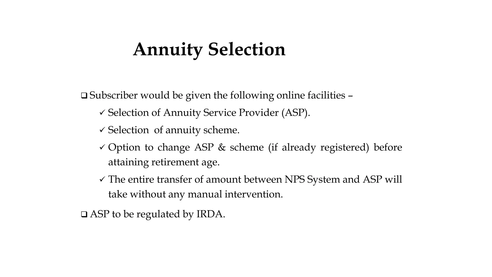 ❑ Subscriber would be given the following online facilities –
✓ Selection of Annuity Service Provider (ASP).
✓ Selection of annuity scheme.
✓ Option to change ASP & scheme (if already registered) before
attaining retirement age.
✓ The entire transfer of amount between NPS System and ASP will
take without any manual intervention.
❑ ASP to be regulated by IRDA.
nAnnuity Selection
nuity Selection
 