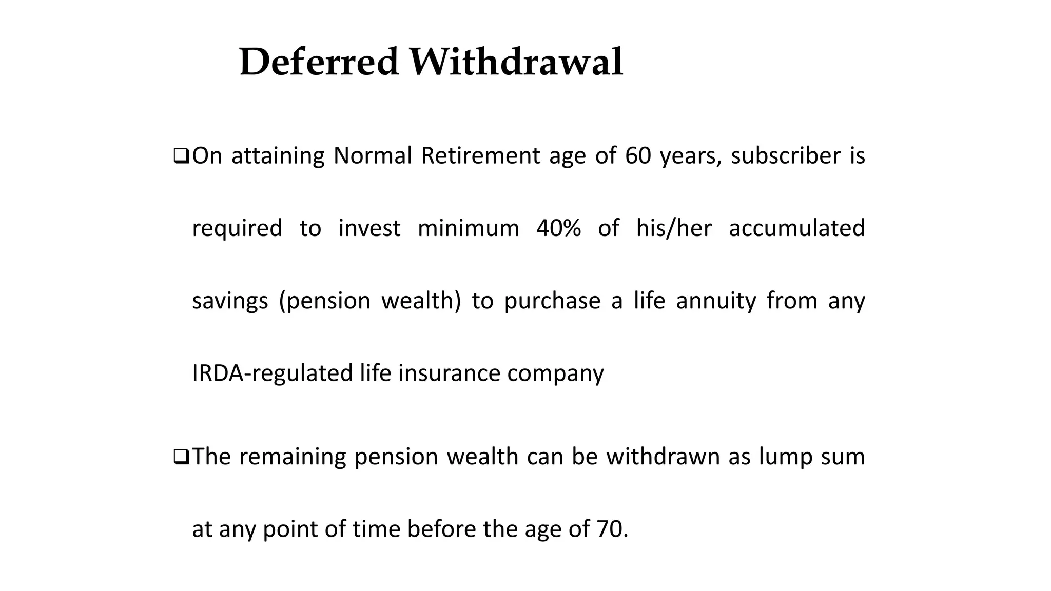 Deferred Withdrawal
❑On attaining Normal Retirement age of 60 years, subscriber is
required to invest minimum 40% of his/her accumulated
savings (pension wealth) to purchase a life annuity from any
IRDA-regulated life insurance company
❑The remaining pension wealth can be withdrawn as lump sum
at any point of time before the age of 70.
 
