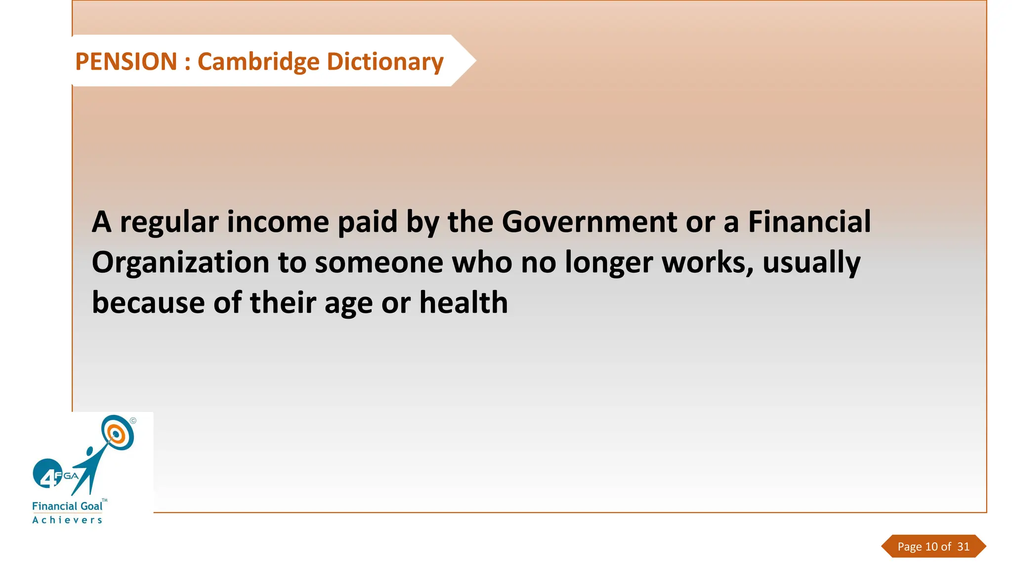 PENSION : Cambridge Dictionary
A regular income paid by the Government or a Financial
Organization to someone who no longer works, usually
because of their age or health
Page 10 of 31
 