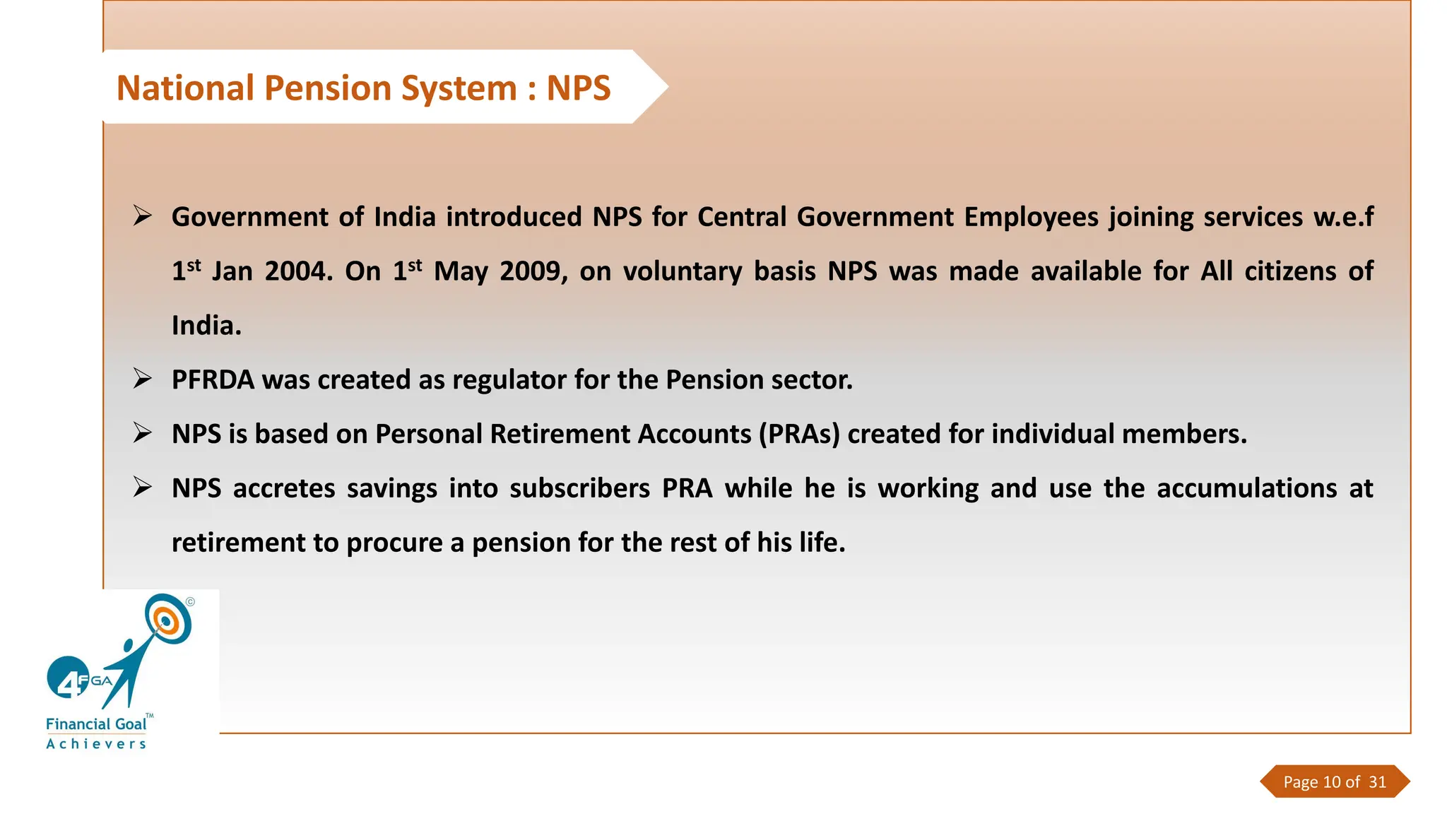National Pension System : NPS
➢ Government of India introduced NPS for Central Government Employees joining services w.e.f
1st Jan 2004. On 1st May 2009, on voluntary basis NPS was made available for All citizens of
India.
➢ PFRDA was created as regulator for the Pension sector.
➢ NPS is based on Personal Retirement Accounts (PRAs) created for individual members.
➢ NPS accretes savings into subscribers PRA while he is working and use the accumulations at
retirement to procure a pension for the rest of his life.
Page 10 of 31
 